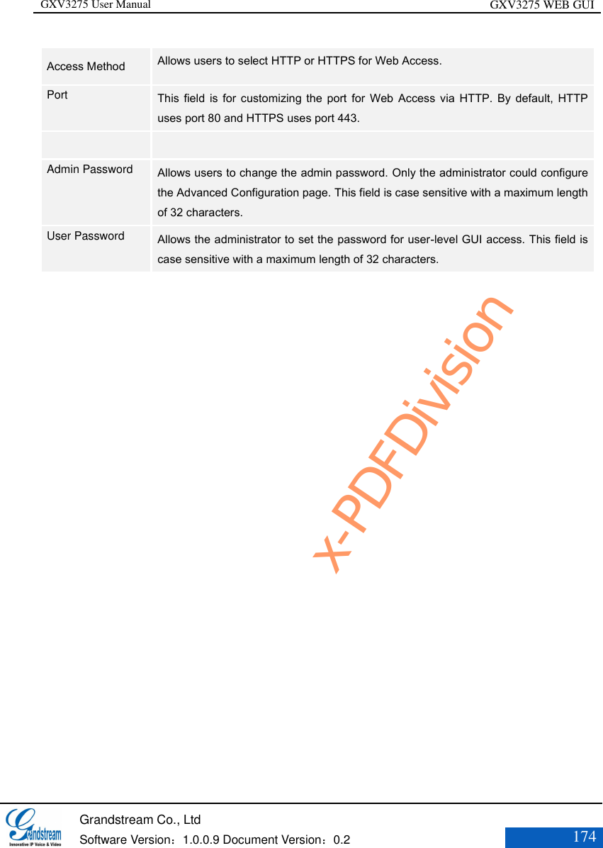 GXV3275 User Manual GXV3275 WEB GUI   Grandstream Co., Ltd  Software Version：1.0.0.9 Document Version：0.2 174  Access Method   Allows users to select HTTP or HTTPS for Web Access.   Port   This field is for customizing  the  port  for  Web  Access  via  HTTP. By default, HTTP uses port 80 and HTTPS uses port 443.    Admin Password    Allows users to change the admin password. Only the administrator could configure the Advanced Configuration page. This field is case sensitive with a maximum length of 32 characters.   User Password   Allows the administrator to set the password for user-level GUI access. This field is case sensitive with a maximum length of 32 characters.    x-PDFDivision