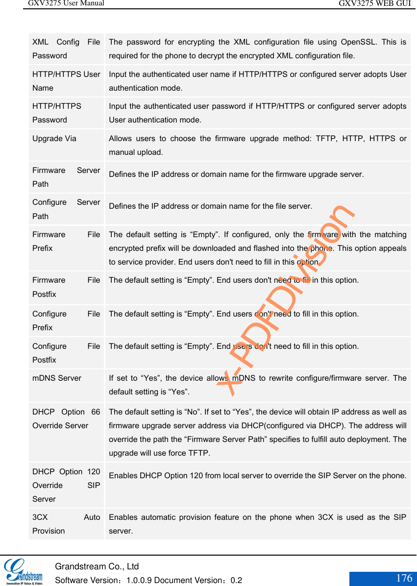 GXV3275 User Manual GXV3275 WEB GUI   Grandstream Co., Ltd  Software Version：1.0.0.9 Document Version：0.2 176  XML  Config  File Password   The  password  for  encrypting  the  XML  configuration  file  using  OpenSSL.  This  is required for the phone to decrypt the encrypted XML configuration file.   HTTP/HTTPS User Name   Input the authenticated user name if HTTP/HTTPS or configured server adopts User authentication mode. HTTP/HTTPS Password   Input the authenticated user password if HTTP/HTTPS or configured server adopts User authentication mode. Upgrade Via   Allows  users  to  choose  the  firmware  upgrade  method:  TFTP,  HTTP,  HTTPS  or manual upload.   Firmware  Server Path   Defines the IP address or domain name for the firmware upgrade server.   Configure  Server Path   Defines the IP address or domain name for the file server.  Firmware  File Prefix   The  default  setting  is  “Empty”.  If  configured,  only  the  firmware  with  the  matching encrypted prefix will be downloaded and flashed into the phone. This option appeals to service provider. End users don&apos;t need to fill in this option. Firmware  File Postfix   The default setting is “Empty”. End users don&apos;t need to fill in this option.  Configure  File Prefix   The default setting is “Empty”. End users don&apos;t need to fill in this option. Configure  File Postfix   The default setting is “Empty”. End users don&apos;t need to fill in this option. mDNS Server    If  set  to  “Yes”,  the  device  allows  mDNS  to  rewrite  configure/firmware  server.  The default setting is “Yes”. DHCP  Option  66 Override Server   The default setting is “No”. If set to “Yes”, the device will obtain IP address as well as firmware upgrade server address via DHCP(configured via DHCP). The address will override the path the “Firmware Server Path” specifies to fulfill auto deployment. The upgrade will use force TFTP.   DHCP  Option  120 Override  SIP Server   Enables DHCP Option 120 from local server to override the SIP Server on the phone. 3CX  Auto Provision   Enables  automatic  provision  feature  on  the  phone  when  3CX  is  used  as  the  SIP server.  x-PDFDivision