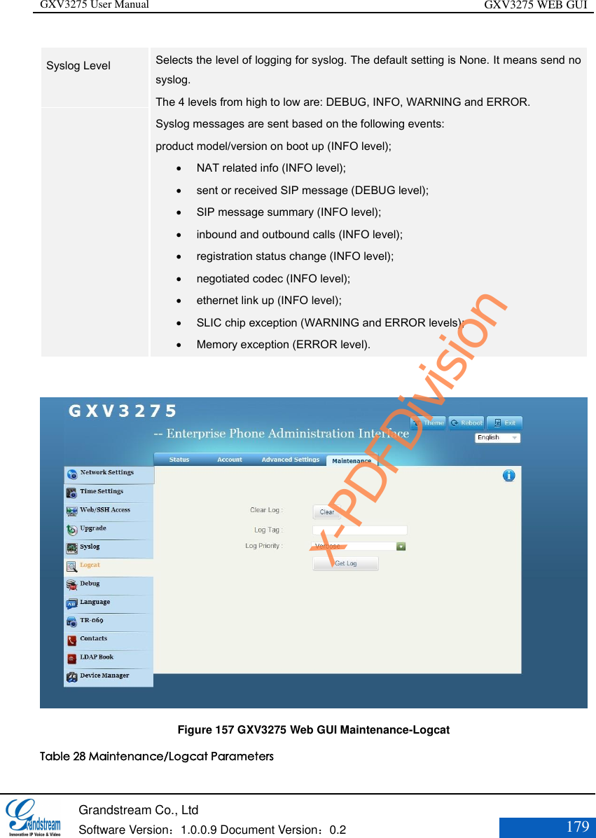GXV3275 User Manual GXV3275 WEB GUI   Grandstream Co., Ltd  Software Version：1.0.0.9 Document Version：0.2 179  Syslog Level    Selects the level of logging for syslog. The default setting is None. It means send no syslog.   The 4 levels from high to low are: DEBUG, INFO, WARNING and ERROR.   Syslog messages are sent based on the following events:   product model/version on boot up (INFO level);    NAT related info (INFO level);    sent or received SIP message (DEBUG level);    SIP message summary (INFO level);    inbound and outbound calls (INFO level);    registration status change (INFO level);    negotiated codec (INFO level);    ethernet link up (INFO level);    SLIC chip exception (WARNING and ERROR levels);    Memory exception (ERROR level).    Figure 157 GXV3275 Web GUI Maintenance-Logcat Table 28 Maintenance/Logcat Parameters x-PDFDivision