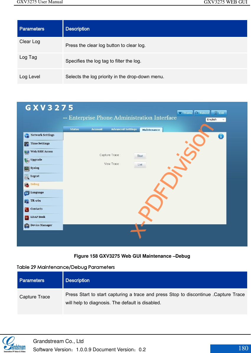 GXV3275 User Manual GXV3275 WEB GUI   Grandstream Co., Ltd  Software Version：1.0.0.9 Document Version：0.2 180  Parameters Description Clear Log   Press the clear log button to clear log.   Log Tag   Specifies the log tag to filter the log.   Log Level Selects the log priority in the drop-down menu.     Figure 158 GXV3275 Web GUI Maintenance –Debug Table 29 Maintenance/Debug Parameters Parameters Description Capture Trace    Press Start to start capturing a trace and press Stop to discontinue .Capture Trace will help to diagnosis. The default is disabled. x-PDFDivision