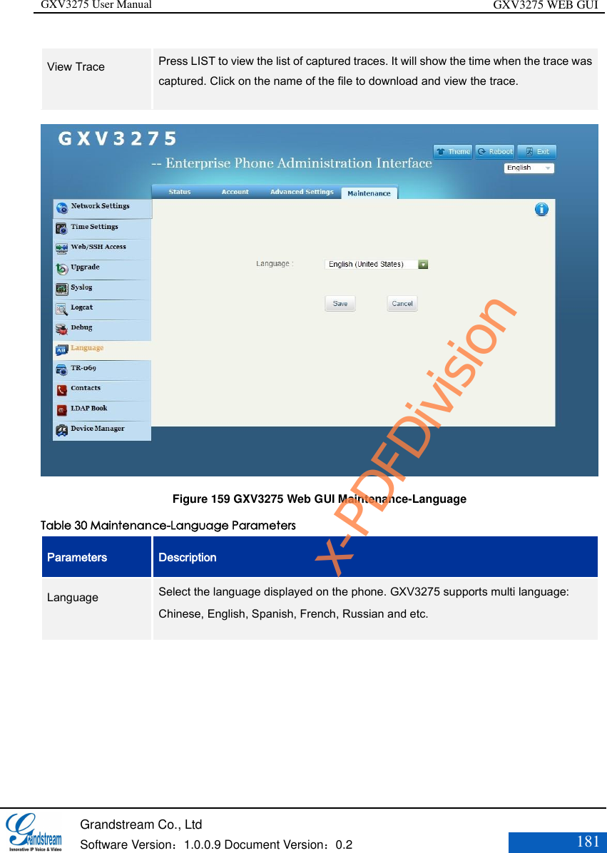 GXV3275 User Manual GXV3275 WEB GUI   Grandstream Co., Ltd  Software Version：1.0.0.9 Document Version：0.2 181  View Trace    Press LIST to view the list of captured traces. It will show the time when the trace was captured. Click on the name of the file to download and view the trace.    Figure 159 GXV3275 Web GUI Maintenance-Language Table 30 Maintenance-Language Parameters Parameters Description Language    Select the language displayed on the phone. GXV3275 supports multi language: Chinese, English, Spanish, French, Russian and etc. x-PDFDivision