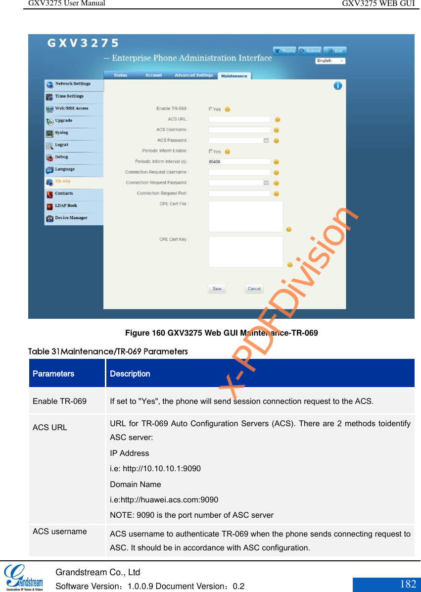 GXV3275 User Manual GXV3275 WEB GUI   Grandstream Co., Ltd  Software Version：1.0.0.9 Document Version：0.2 182   Figure 160 GXV3275 Web GUI Maintenance-TR-069 Table 31Maintenance/TR-069 Parameters Parameters Description Enable TR-069   If set to &quot;Yes&quot;, the phone will send session connection request to the ACS.   ACS URL    URL for TR-069 Auto Configuration Servers (ACS). There are 2 methods toidentify ASC server: IP Address i.e: http://10.10.10.1:9090 Domain Name i.e:http://huawei.acs.com:9090 NOTE: 9090 is the port number of ASC server   ACS username    ACS username to authenticate TR-069 when the phone sends connecting request to ASC. It should be in accordance with ASC configuration. x-PDFDivision