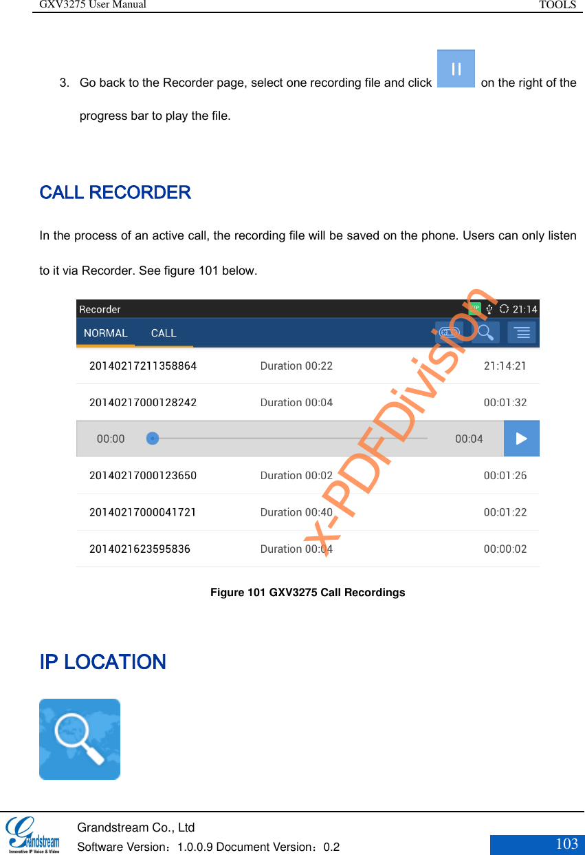 GXV3275 User Manual TOOLS   Grandstream Co., Ltd  Software Version：1.0.0.9 Document Version：0.2 103  3. Go back to the Recorder page, select one recording file and click    on the right of the progress bar to play the file.  CALL RECORDER In the process of an active call, the recording file will be saved on the phone. Users can only listen to it via Recorder. See figure 101 below.  Figure 101 GXV3275 Call Recordings IP LOCATION  x-PDFDivision