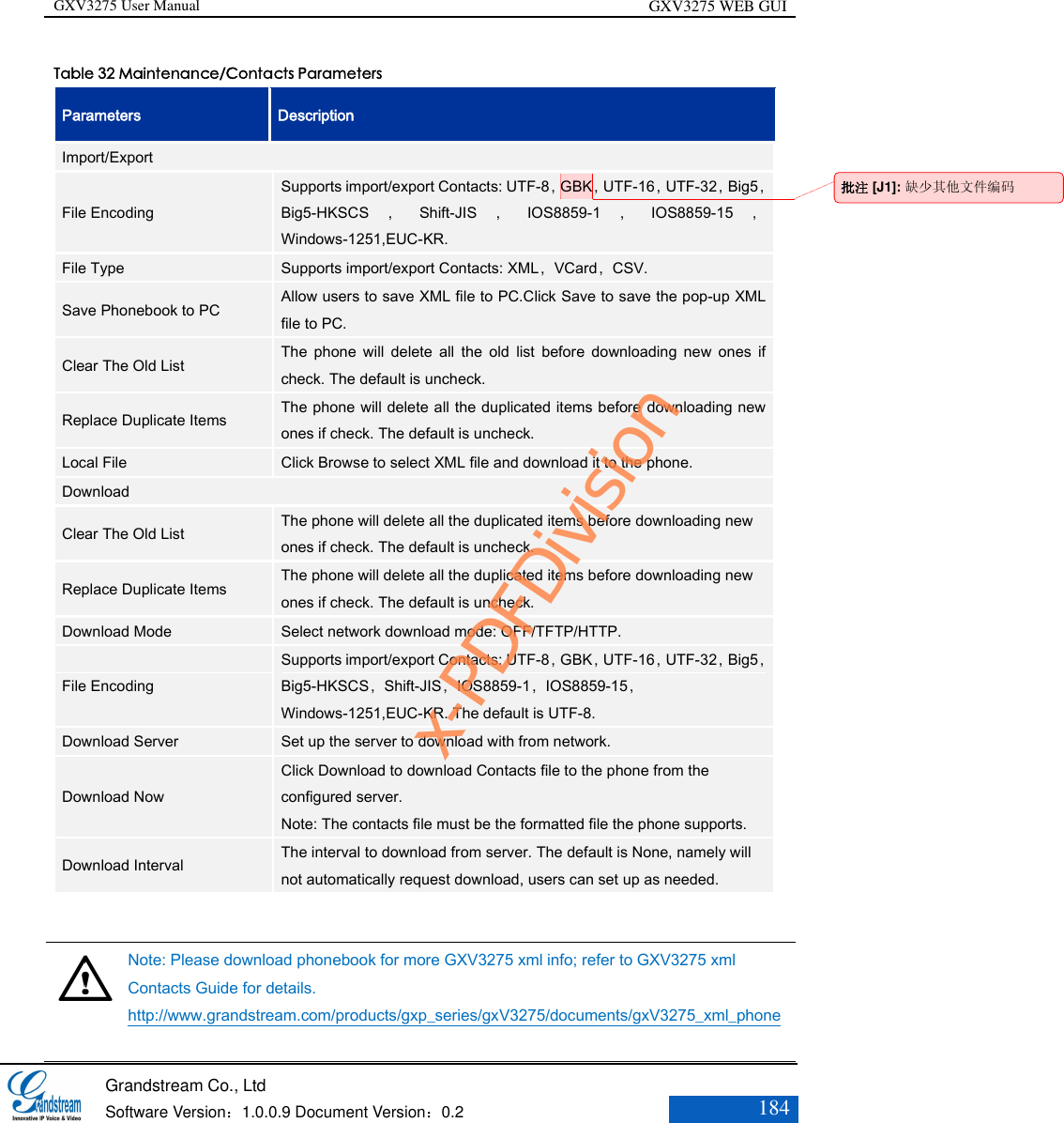 GXV3275 User Manual GXV3275 WEB GUI   Grandstream Co., Ltd  Software Version：1.0.0.9 Document Version：0.2 184  Table 32 Maintenance/Contacts Parameters Parameters Description Import/Export File Encoding Supports import/export Contacts: UTF-8，GBK，UTF-16，UTF-32，Big5，Big5-HKSCS ，Shift-JIS ，IOS8859-1 ，IOS8859-15 ，Windows-1251,EUC-KR. File Type Supports import/export Contacts: XML，VCard，CSV. Save Phonebook to PC Allow users to save XML file to PC.Click Save to save the pop-up XML file to PC. Clear The Old List The  phone  will  delete  all  the  old  list  before  downloading  new  ones  if check. The default is uncheck. Replace Duplicate Items The phone will delete all the duplicated items before downloading new ones if check. The default is uncheck. Local File Click Browse to select XML file and download it to the phone. Download Clear The Old List The phone will delete all the duplicated items before downloading new ones if check. The default is uncheck. Replace Duplicate Items The phone will delete all the duplicated items before downloading new ones if check. The default is uncheck. Download Mode Select network download mode: OFF/TFTP/HTTP. File Encoding Supports import/export Contacts: UTF-8，GBK，UTF-16，UTF-32，Big5，Big5-HKSCS，Shift-JIS，IOS8859-1，IOS8859-15，Windows-1251,EUC-KR. The default is UTF-8. Download Server Set up the server to download with from network. Download Now Click Download to download Contacts file to the phone from the configured server. Note: The contacts file must be the formatted file the phone supports. Download Interval The interval to download from server. The default is None, namely will not automatically request download, users can set up as needed.    Note: Please download phonebook for more GXV3275 xml info; refer to GXV3275 xml Contacts Guide for details. http://www.grandstream.com/products/gxp_series/gxV3275/documents/gxV3275_xml_phone批注 [J1]: 缺少其他文件编码 x-PDFDivision