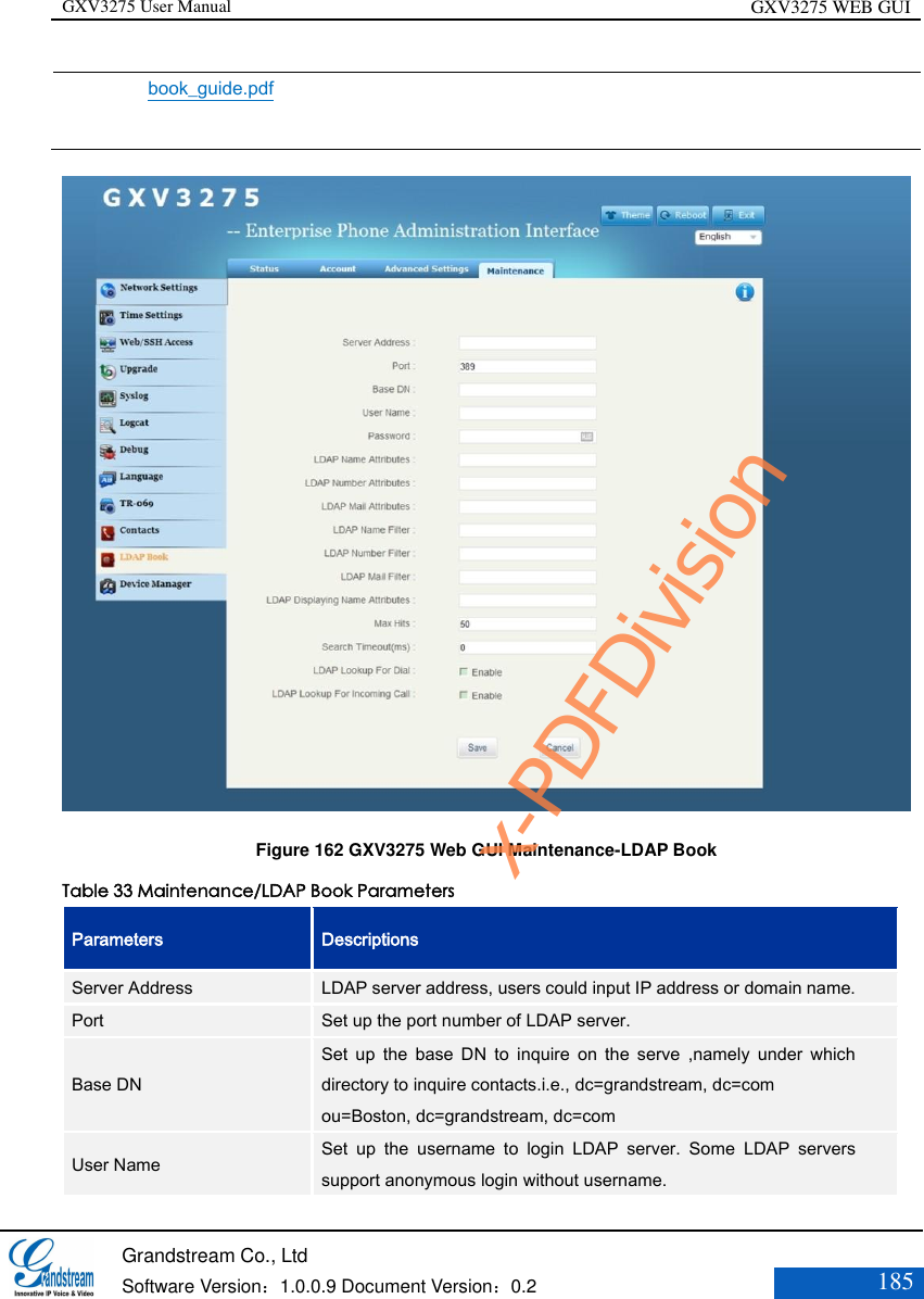 GXV3275 User Manual GXV3275 WEB GUI   Grandstream Co., Ltd  Software Version：1.0.0.9 Document Version：0.2 185  book_guide.pdf   Figure 162 GXV3275 Web GUI Maintenance-LDAP Book Table 33 Maintenance/LDAP Book Parameters Parameters Descriptions Server Address LDAP server address, users could input IP address or domain name. Port Set up the port number of LDAP server. Base DN Set  up  the  base  DN  to  inquire  on  the  serve  ,namely  under  which directory to inquire contacts.i.e., dc=grandstream, dc=com   ou=Boston, dc=grandstream, dc=com User Name Set  up  the  username  to  login  LDAP  server.  Some  LDAP  servers support anonymous login without username. x-PDFDivision