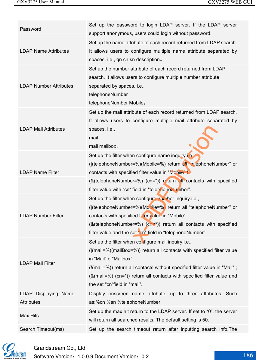 GXV3275 User Manual GXV3275 WEB GUI   Grandstream Co., Ltd  Software Version：1.0.0.9 Document Version：0.2 186  Password Set  up  the  password  to  login  LDAP  server.  If  the  LDAP  server support anonymous, users could login without password. LDAP Name Attributes Set up the name attribute of each record returned from LDAP search. It  allows  users  to  configure  multiple  name  attribute  separated  by spaces. i.e., gn cn sn description。 LDAP Number Attributes Set up the number attribute of each record returned from LDAP search. It allows users to configure multiple number attribute separated by spaces. i.e.,   telephoneNumber  telephoneNumber Mobile。 LDAP Mail Attributes Set up the mail attribute of each record returned from LDAP search. It  allows  users  to  configure  multiple  mail  attribute  separated  by spaces. i.e., mail mail mailbox。 LDAP Name Filter Set up the filter when configure name inquiry.i.e., (|(telephoneNumber=%)(Mobile=%) return all “telephoneNumber” or contacts with specified filter value in “Mobile” f. (&amp;(telephoneNumber=%)  (cn=*))  return  all  contacts  with  specified filter value with “cn“ field in “telephoneNumber”. LDAP Number Filter Set up the filter when configure number inquiry.i.e., (|(telephoneNumber=%)(Mobile=%) return all “telephoneNumber” or contacts with specified filter value in “Mobile”. (&amp;(telephoneNumber=%)  (cn=*))  return  all  contacts  with  specified filter value and the set “cn“ field in “telephoneNumber”. LDAP Mail Filter Set up the filter when configure mail inquiry.i.e., (|(mail=%)(mailBox=%)) return all contacts with specified filter value in “Mail” or“Mailbox”  . (!(mail=%)) return all contacts without specified filter value in “Mail” ; (&amp;(mail=%) (cn=*)) return all contacts with specified filter value and the set “cn“field in “mail”. LDAP  Displaying  Name Attributes Display  onscreen  name  attribute,  up  to  three  attributes.  Such as:%cn %sn %telephoneNumber   Max Hits Set up the max hit return to the LDAP server. If set to “0”, the server will return all searched results. The default setting is 50. Search Timeout(ms) Set  up  the  search  timeout  return  after  inputting  search  info.The x-PDFDivision