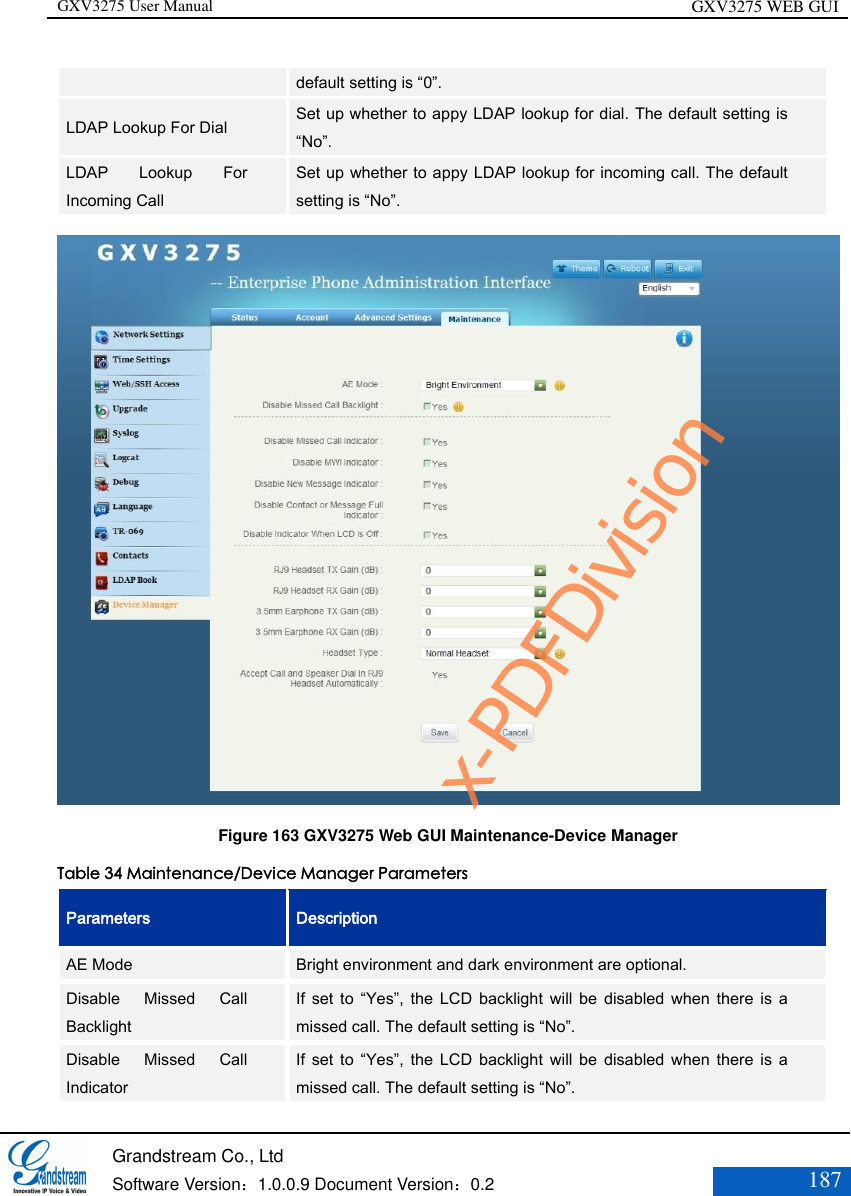 GXV3275 User Manual GXV3275 WEB GUI   Grandstream Co., Ltd  Software Version：1.0.0.9 Document Version：0.2 187  default setting is “0”. LDAP Lookup For Dial Set up whether to appy LDAP lookup for dial. The default setting is “No”. LDAP  Lookup  For Incoming Call Set up whether to appy LDAP lookup for incoming call. The default setting is “No”.  Figure 163 GXV3275 Web GUI Maintenance-Device Manager Table 34 Maintenance/Device Manager Parameters Parameters Description AE Mode Bright environment and dark environment are optional. Disable  Missed  Call Backlight If  set to “Yes”, the LCD backlight will be disabled  when  there  is a missed call. The default setting is “No”. Disable  Missed  Call Indicator If  set to “Yes”, the LCD backlight will be disabled  when  there  is a missed call. The default setting is “No”. x-PDFDivision