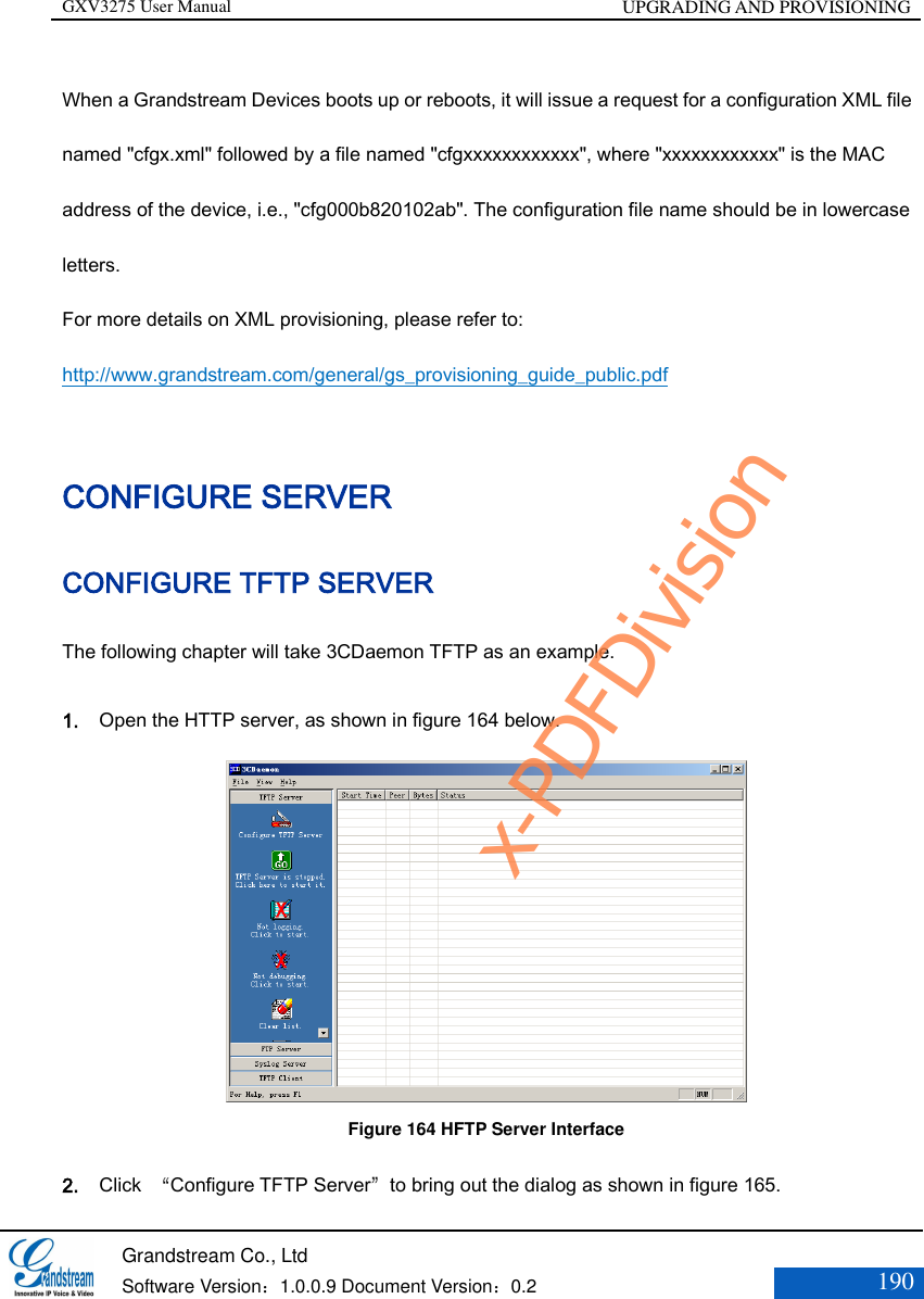 GXV3275 User Manual UPGRADING AND PROVISIONING   Grandstream Co., Ltd  Software Version：1.0.0.9 Document Version：0.2 190  When a Grandstream Devices boots up or reboots, it will issue a request for a configuration XML file named &quot;cfgx.xml&quot; followed by a file named &quot;cfgxxxxxxxxxxxx&quot;, where &quot;xxxxxxxxxxxx&quot; is the MAC address of the device, i.e., &quot;cfg000b820102ab&quot;. The configuration file name should be in lowercase letters.   For more details on XML provisioning, please refer to:   http://www.grandstream.com/general/gs_provisioning_guide_public.pdf   CONFIGURE SERVER CONFIGURE TFTP SERVER The following chapter will take 3CDaemon TFTP as an example. 1. Open the HTTP server, as shown in figure 164 below.  Figure 164 HFTP Server Interface 2. Click  “Configure TFTP Server”to bring out the dialog as shown in figure 165. x-PDFDivision