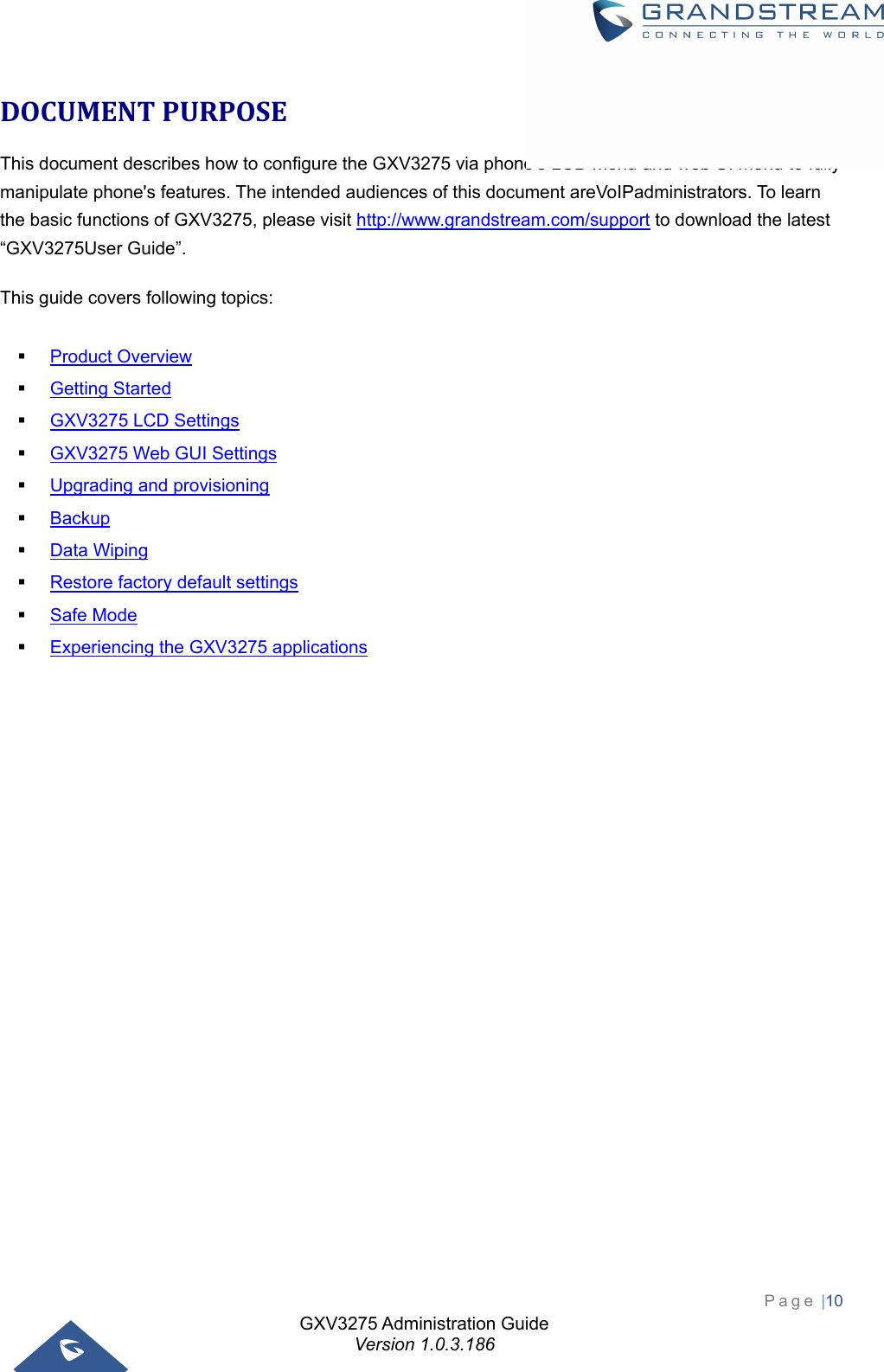 GXV3275 Administration Guide Version 1.0.3.186 Page |10  DOCUMENTPURPOSEThis document describes how to configure the GXV3275 via phone&apos;s LCD menu and web UI menu to fully manipulate phone&apos;s features. The intended audiences of this document areVoIPadministrators. To learn the basic functions of GXV3275, please visit http://www.grandstream.com/support to download the latest “GXV3275User Guide”. This guide covers following topics:   Product Overview  Getting Started  GXV3275 LCD Settings  GXV3275 Web GUI Settings  Upgrading and provisioning  Backup  Data Wiping  Restore factory default settings  Safe Mode  Experiencing the GXV3275 applications                      