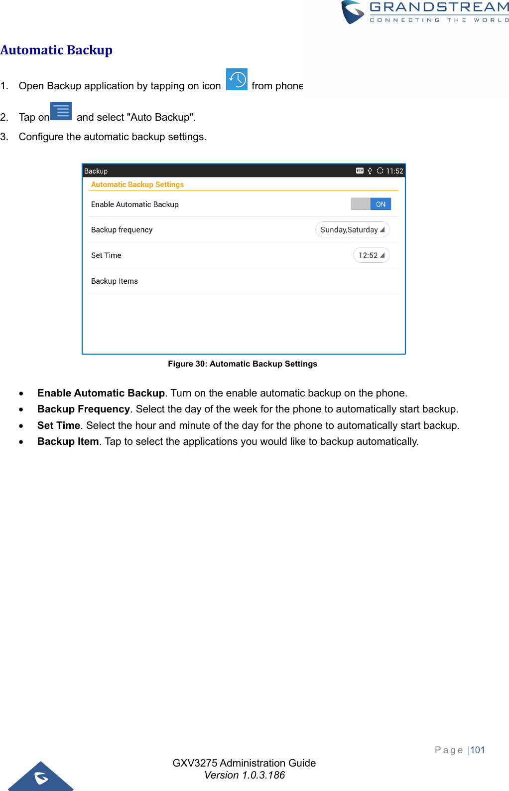 GXV3275 Administration Guide Version 1.0.3.186 Page |101  AutomaticBackup1.  Open Backup application by tapping on icon    from phone&apos;s menu or desktop. 2.  Tap on   and select &quot;Auto Backup&quot;. 3.  Configure the automatic backup settings.   Figure 30: Automatic Backup Settings  Enable Automatic Backup. Turn on the enable automatic backup on the phone.  Backup Frequency. Select the day of the week for the phone to automatically start backup.  Set Time. Select the hour and minute of the day for the phone to automatically start backup.  Backup Item. Tap to select the applications you would like to backup automatically. 