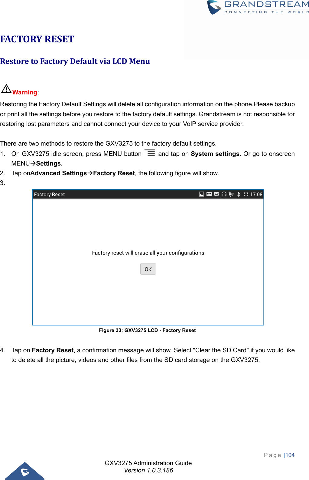 GXV3275 Administration Guide Version 1.0.3.186 Page |104  FACTORYRESETRestoretoFactoryDefaultviaLCDMenu Warning:  Restoring the Factory Default Settings will delete all configuration information on the phone.Please backup or print all the settings before you restore to the factory default settings. Grandstream is not responsible for restoring lost parameters and cannot connect your device to your VoIP service provider.  There are two methods to restore the GXV3275 to the factory default settings. 1.  On GXV3275 idle screen, press MENU button    and tap on System settings. Or go to onscreen MENUSettings. 2. Tap onAdvanced SettingsFactory Reset, the following figure will show. 3.   Figure 33: GXV3275 LCD - Factory Reset  4. Tap on Factory Reset, a confirmation message will show. Select &quot;Clear the SD Card&quot; if you would like to delete all the picture, videos and other files from the SD card storage on the GXV3275.   