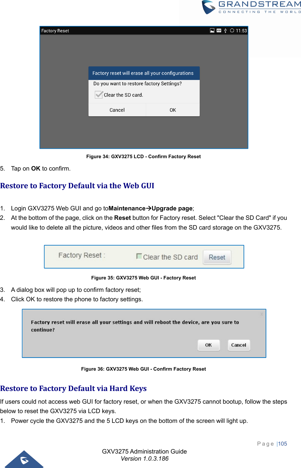 GXV3275 Administration Guide Version 1.0.3.186 Page |105   Figure 34: GXV3275 LCD - Confirm Factory Reset 5. Tap on OK to confirm. RestoretoFactoryDefaultviatheWebGUI 1.  Login GXV3275 Web GUI and go toMaintenanceUpgrade page; 2.  At the bottom of the page, click on the Reset button for Factory reset. Select &quot;Clear the SD Card&quot; if you would like to delete all the picture, videos and other files from the SD card storage on the GXV3275.   Figure 35: GXV3275 Web GUI - Factory Reset 3.  A dialog box will pop up to confirm factory reset; 4.  Click OK to restore the phone to factory settings.  Figure 36: GXV3275 Web GUI - Confirm Factory Reset RestoretoFactoryDefaultviaHardKeysIf users could not access web GUI for factory reset, or when the GXV3275 cannot bootup, follow the steps below to reset the GXV3275 via LCD keys. 1.  Power cycle the GXV3275 and the 5 LCD keys on the bottom of the screen will light up. 