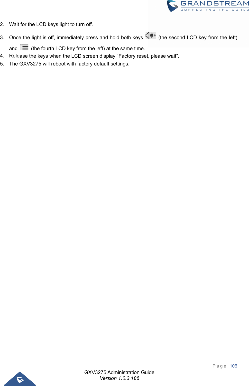  2. Wait f3. Once and 4. Relea5. The Gfor the LCD kthe light is o (the fourtase the keys wGXV3275 will eys light to tuoff, immediateth LCD key frwhen the LCDreboot with faGXV3275 AVersurn off. ely press and rom the left) aD screen dispactory defaultAdministrationsion 1.0.3.186hold both keat the same timplay “Factory rt settings. n Guide 6eys  (theme. reset, please e second LCDwait”. PageD key from th e |106 e left) 