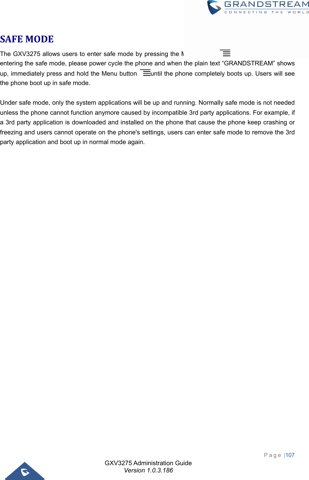 GXV3275 Administration Guide Version 1.0.3.186 Page |107  SAFEMODEThe GXV3275 allows users to enter safe mode by pressing the Menu button    during bootup. Before entering the safe mode, please power cycle the phone and when the plain text “GRANDSTREAM” shows up, immediately press and hold the Menu button  until the phone completely boots up. Users will see the phone boot up in safe mode.  Under safe mode, only the system applications will be up and running. Normally safe mode is not needed unless the phone cannot function anymore caused by incompatible 3rd party applications. For example, if a 3rd party application is downloaded and installed on the phone that cause the phone keep crashing or freezing and users cannot operate on the phone&apos;s settings, users can enter safe mode to remove the 3rd party application and boot up in normal mode again.                   