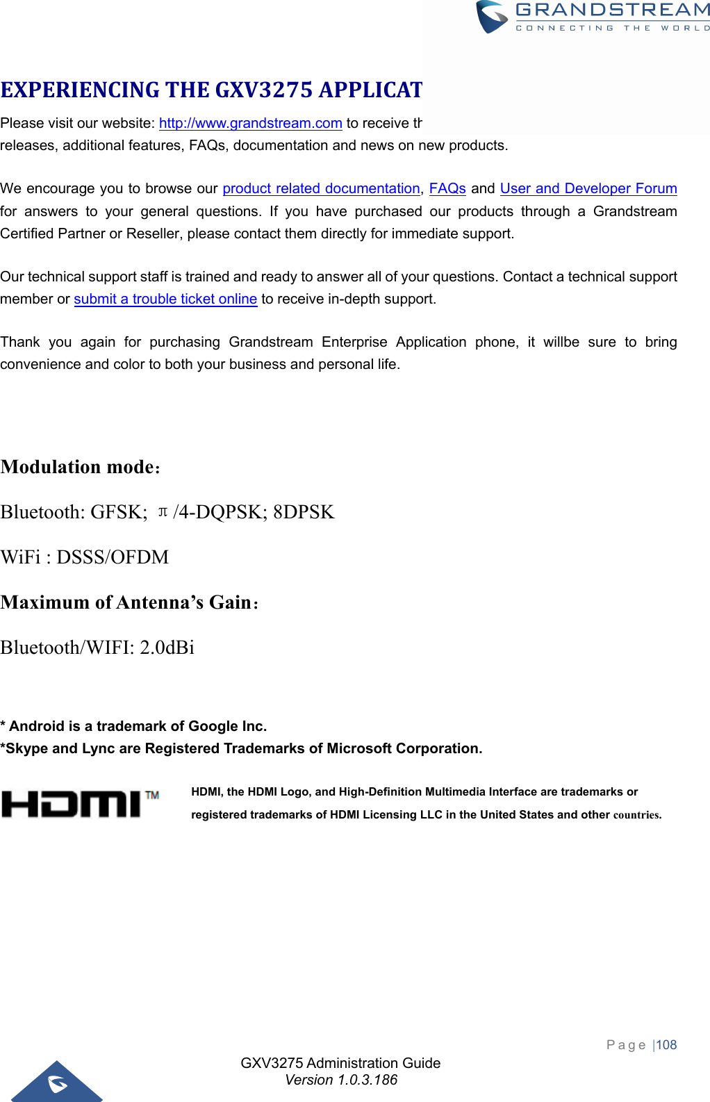 GXV3275 Administration Guide Version 1.0.3.186 Page |108  EXPERIENCINGTHEGXV3275APPLICATIONPHONEPlease visit our website: http://www.grandstream.com to receive the most up- to-date updates on firmware releases, additional features, FAQs, documentation and news on new products.   We encourage you to browse our product related documentation, FAQs and User and Developer Forum for answers to your general questions. If you have purchased our products through a Grandstream Certified Partner or Reseller, please contact them directly for immediate support. Our technical support staff is trained and ready to answer all of your questions. Contact a technical support member or submit a trouble ticket online to receive in-depth support. Thank you again for purchasing Grandstream Enterprise Application phone, it willbe sure to bring convenience and color to both your business and personal life.    Modulation mode： Bluetooth: GFSK; π/4-DQPSK; 8DPSK WiFi : DSSS/OFDM Maximum of Antenna’s Gain： Bluetooth/WIFI: 2.0dBi   * Android is a trademark of Google Inc. *Skype and Lync are Registered Trademarks of Microsoft Corporation.     HDMI, the HDMI Logo, and High-Definition Multimedia Interface are trademarks or registered trademarks of HDMI Licensing LLC in the United States and other countries. 