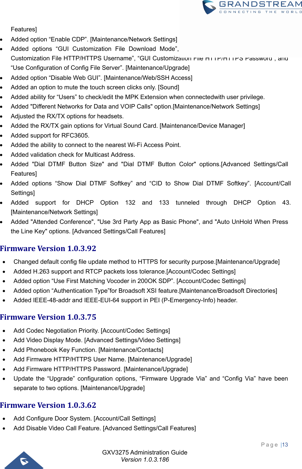 GXV3275 Administration Guide Version 1.0.3.186 Page |13  Features]   Added option “Enable CDP”. [Maintenance/Network Settings]   Added options “GUI Customization File Download Mode”, “GUI Customization File URL”, “GUI Customization File HTTP/HTTPS Username”, “GUI Customization File HTTP/HTTPS Password”, and “Use Configuration of Config File Server”. [Maintenance/Upgrade]   Added option “Disable Web GUI”. [Maintenance/Web/SSH Access]   Added an option to mute the touch screen clicks only. [Sound]   Added ability for “Users” to check/edit the MPK Extension when connectedwith user privilege.   Added &quot;Different Networks for Data and VOIP Calls&quot; option.[Maintenance/Network Settings]   Adjusted the RX/TX options for headsets.     Added the RX/TX gain options for Virtual Sound Card. [Maintenance/Device Manager]   Added support for RFC3605.   Added the ability to connect to the nearest Wi-Fi Access Point.   Added validation check for Multicast Address.   Added &quot;Dial DTMF Button Size&quot; and &quot;Dial DTMF Button Color&quot; options.[Advanced Settings/Call Features]   Added options “Show Dial DTMF Softkey” and “CID to Show Dial DTMF Softkey”. [Account/Call Settings]   Added support for DHCP Option 132 and 133 tunneled through DHCP Option 43. [Maintenance/Network Settings]   Added &quot;Attended Conference&quot;, &quot;Use 3rd Party App as Basic Phone&quot;, and &quot;Auto UnHold When Press the Line Key&quot; options. [Advanced Settings/Call Features] FirmwareVersion1.0.3.92  Changed default config file update method to HTTPS for security purpose.[Maintenance/Upgrade]   Added H.263 support and RTCP packets loss tolerance.[Account/Codec Settings]   Added option “Use First Matching Vocoder in 200OK SDP”. [Account/Codec Settings]   Added option “Authentication Type”for Broadsoft XSI feature.[Maintenance/Broadsoft Directories]   Added IEEE-48-addr and IEEE-EUI-64 support in PEI (P-Emergency-Info) header. FirmwareVersion1.0.3.75  Add Codec Negotiation Priority. [Account/Codec Settings]   Add Video Display Mode. [Advanced Settings/Video Settings]   Add Phonebook Key Function. [Maintenance/Contacts]   Add Firmware HTTP/HTTPS User Name. [Maintenance/Upgrade]   Add Firmware HTTP/HTTPS Password. [Maintenance/Upgrade]   Update the “Upgrade” configuration options, “Firmware Upgrade Via” and “Config Via” have been separate to two options. [Maintenance/Upgrade] FirmwareVersion1.0.3.62  Add Configure Door System. [Account/Call Settings]   Add Disable Video Call Feature. [Advanced Settings/Call Features] 