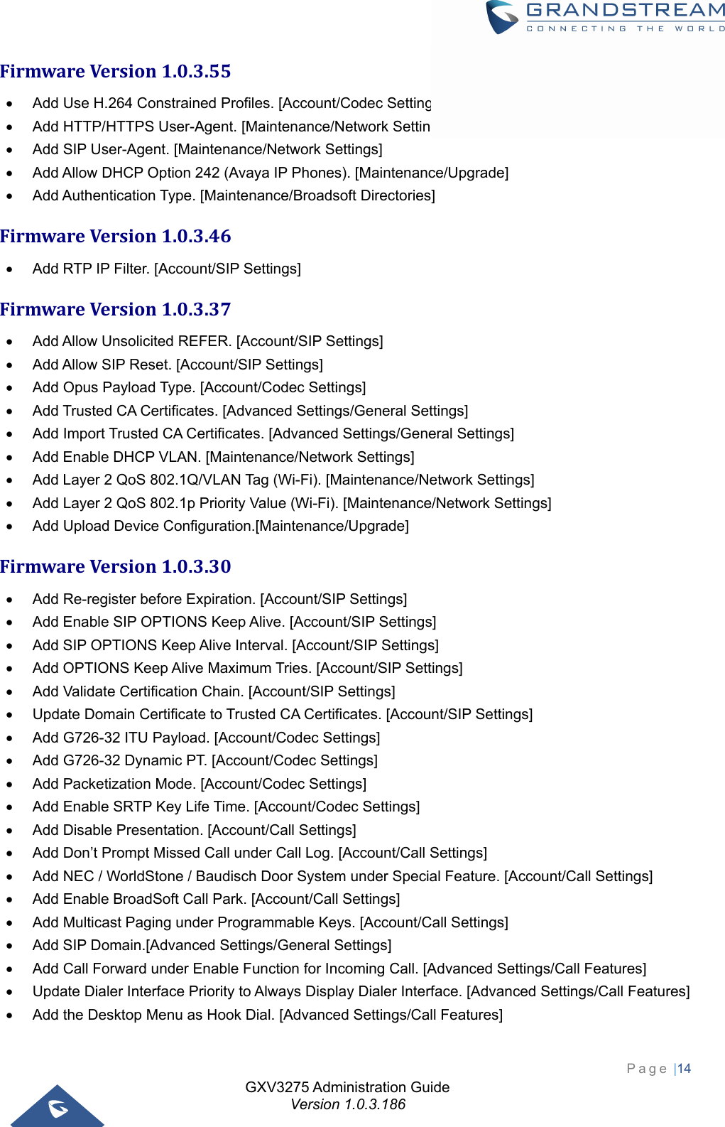 GXV3275 Administration Guide Version 1.0.3.186 Page |14  FirmwareVersion1.0.3.55  Add Use H.264 Constrained Profiles. [Account/Codec Settings]   Add HTTP/HTTPS User-Agent. [Maintenance/Network Settings]   Add SIP User-Agent. [Maintenance/Network Settings]   Add Allow DHCP Option 242 (Avaya IP Phones). [Maintenance/Upgrade]   Add Authentication Type. [Maintenance/Broadsoft Directories] FirmwareVersion1.0.3.46  Add RTP IP Filter. [Account/SIP Settings] FirmwareVersion1.0.3.37  Add Allow Unsolicited REFER. [Account/SIP Settings]   Add Allow SIP Reset. [Account/SIP Settings]   Add Opus Payload Type. [Account/Codec Settings]   Add Trusted CA Certificates. [Advanced Settings/General Settings]   Add Import Trusted CA Certificates. [Advanced Settings/General Settings]   Add Enable DHCP VLAN. [Maintenance/Network Settings]   Add Layer 2 QoS 802.1Q/VLAN Tag (Wi-Fi). [Maintenance/Network Settings]   Add Layer 2 QoS 802.1p Priority Value (Wi-Fi). [Maintenance/Network Settings]   Add Upload Device Configuration.[Maintenance/Upgrade] FirmwareVersion1.0.3.30  Add Re-register before Expiration. [Account/SIP Settings]   Add Enable SIP OPTIONS Keep Alive. [Account/SIP Settings]   Add SIP OPTIONS Keep Alive Interval. [Account/SIP Settings]   Add OPTIONS Keep Alive Maximum Tries. [Account/SIP Settings]   Add Validate Certification Chain. [Account/SIP Settings]   Update Domain Certificate to Trusted CA Certificates. [Account/SIP Settings]   Add G726-32 ITU Payload. [Account/Codec Settings]   Add G726-32 Dynamic PT. [Account/Codec Settings]   Add Packetization Mode. [Account/Codec Settings]   Add Enable SRTP Key Life Time. [Account/Codec Settings]   Add Disable Presentation. [Account/Call Settings]   Add Don’t Prompt Missed Call under Call Log. [Account/Call Settings]   Add NEC / WorldStone / Baudisch Door System under Special Feature. [Account/Call Settings]   Add Enable BroadSoft Call Park. [Account/Call Settings]   Add Multicast Paging under Programmable Keys. [Account/Call Settings]   Add SIP Domain.[Advanced Settings/General Settings]   Add Call Forward under Enable Function for Incoming Call. [Advanced Settings/Call Features]   Update Dialer Interface Priority to Always Display Dialer Interface. [Advanced Settings/Call Features]   Add the Desktop Menu as Hook Dial. [Advanced Settings/Call Features] 