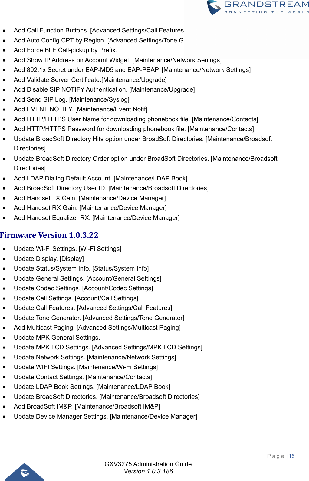 GXV3275 Administration Guide Version 1.0.3.186 Page |15    Add Call Function Buttons. [Advanced Settings/Call Features]   Add Auto Config CPT by Region. [Advanced Settings/Tone Generator]   Add Force BLF Call-pickup by Prefix.   Add Show IP Address on Account Widget. [Maintenance/Network Settings]   Add 802.1x Secret under EAP-MD5 and EAP-PEAP. [Maintenance/Network Settings]   Add Validate Server Certificate.[Maintenance/Upgrade]   Add Disable SIP NOTIFY Authentication. [Maintenance/Upgrade]   Add Send SIP Log. [Maintenance/Syslog]   Add EVENT NOTIFY. [Maintenance/Event Notif]   Add HTTP/HTTPS User Name for downloading phonebook file. [Maintenance/Contacts]   Add HTTP/HTTPS Password for downloading phonebook file. [Maintenance/Contacts]   Update BroadSoft Directory Hits option under BroadSoft Directories. [Maintenance/Broadsoft Directories]   Update BroadSoft Directory Order option under BroadSoft Directories. [Maintenance/Broadsoft Directories]   Add LDAP Dialing Default Account. [Maintenance/LDAP Book]   Add BroadSoft Directory User ID. [Maintenance/Broadsoft Directories]   Add Handset TX Gain. [Maintenance/Device Manager]   Add Handset RX Gain. [Maintenance/Device Manager]   Add Handset Equalizer RX. [Maintenance/Device Manager] FirmwareVersion1.0.3.22  Update Wi-Fi Settings. [Wi-Fi Settings]   Update Display. [Display]   Update Status/System Info. [Status/System Info]   Update General Settings. [Account/General Settings]   Update Codec Settings. [Account/Codec Settings]   Update Call Settings. [Account/Call Settings]   Update Call Features. [Advanced Settings/Call Features]   Update Tone Generator. [Advanced Settings/Tone Generator]   Add Multicast Paging. [Advanced Settings/Multicast Paging]   Update MPK General Settings.   Update MPK LCD Settings. [Advanced Settings/MPK LCD Settings]   Update Network Settings. [Maintenance/Network Settings]   Update WIFI Settings. [Maintenance/Wi-Fi Settings]   Update Contact Settings. [Maintenance/Contacts]   Update LDAP Book Settings. [Maintenance/LDAP Book]   Update BroadSoft Directories. [Maintenance/Broadsoft Directories]   Add BroadSoft IM&amp;P. [Maintenance/Broadsoft IM&amp;P]   Update Device Manager Settings. [Maintenance/Device Manager] 