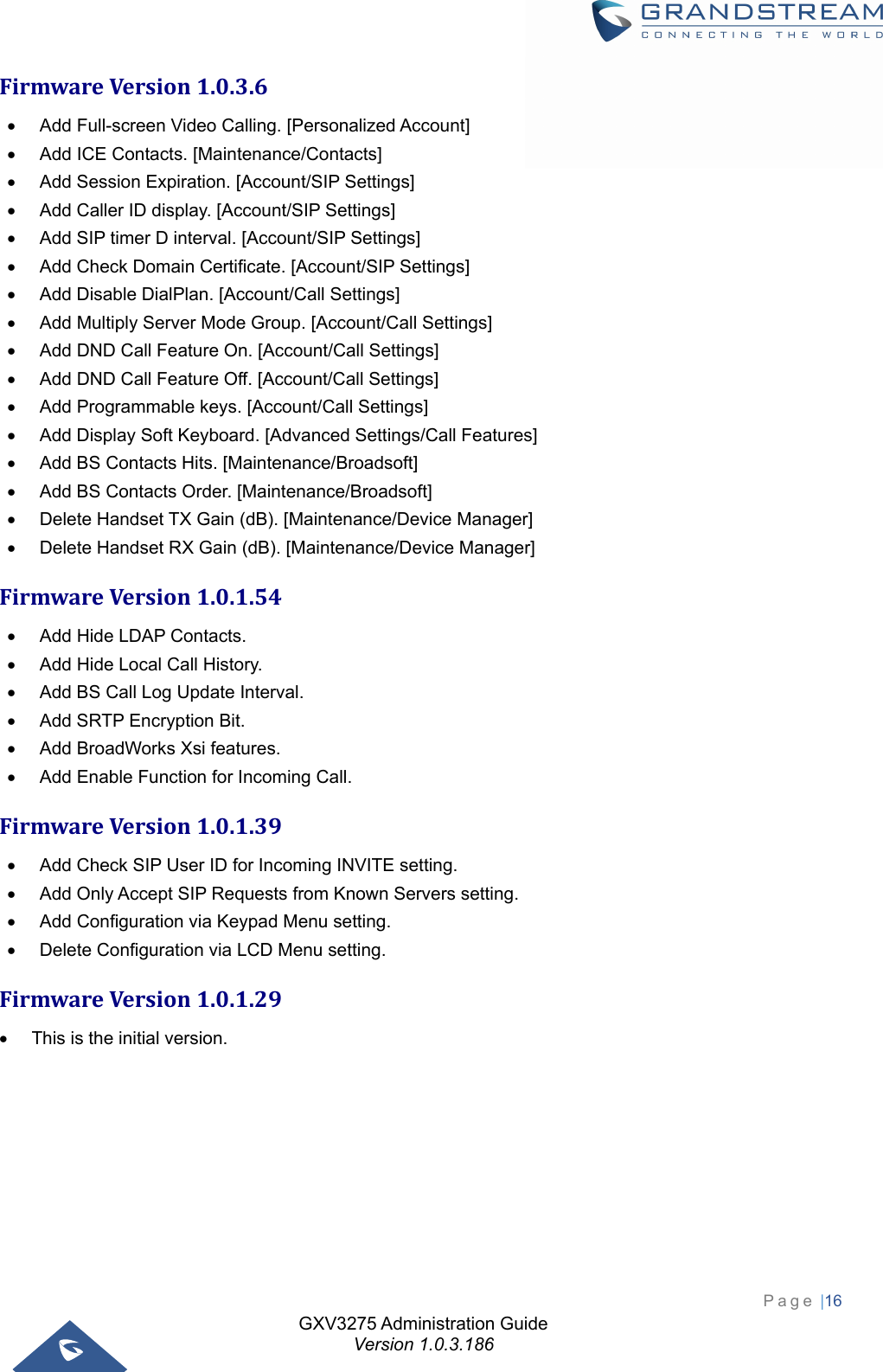 GXV3275 Administration Guide Version 1.0.3.186 Page |16  FirmwareVersion1.0.3.6  Add Full-screen Video Calling. [Personalized Account]   Add ICE Contacts. [Maintenance/Contacts]   Add Session Expiration. [Account/SIP Settings]   Add Caller ID display. [Account/SIP Settings]   Add SIP timer D interval. [Account/SIP Settings]   Add Check Domain Certificate. [Account/SIP Settings]   Add Disable DialPlan. [Account/Call Settings]   Add Multiply Server Mode Group. [Account/Call Settings]   Add DND Call Feature On. [Account/Call Settings]   Add DND Call Feature Off. [Account/Call Settings]   Add Programmable keys. [Account/Call Settings]   Add Display Soft Keyboard. [Advanced Settings/Call Features]   Add BS Contacts Hits. [Maintenance/Broadsoft]   Add BS Contacts Order. [Maintenance/Broadsoft]   Delete Handset TX Gain (dB). [Maintenance/Device Manager]   Delete Handset RX Gain (dB). [Maintenance/Device Manager] FirmwareVersion1.0.1.54  Add Hide LDAP Contacts.   Add Hide Local Call History.   Add BS Call Log Update Interval.   Add SRTP Encryption Bit.   Add BroadWorks Xsi features.     Add Enable Function for Incoming Call. FirmwareVersion1.0.1.39  Add Check SIP User ID for Incoming INVITE setting.   Add Only Accept SIP Requests from Known Servers setting.   Add Configuration via Keypad Menu setting.   Delete Configuration via LCD Menu setting. FirmwareVersion1.0.1.29  This is the initial version.  