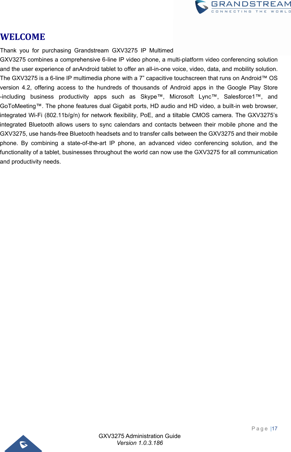 GXV3275 Administration Guide Version 1.0.3.186 Page |17  WELCOMEThank you for purchasing Grandstream GXV3275 IP Multimedia Phone for AndroidTM. The powerful GXV3275 combines a comprehensive 6-line IP video phone, a multi-platform video conferencing solution and the user experience of anAndroid tablet to offer an all-in-one voice, video, data, and mobility solution. The GXV3275 is a 6-line IP multimedia phone with a 7” capacitive touchscreen that runs on Android™ OS version 4.2, offering access to the hundreds of thousands of Android apps in the Google Play Store -including business productivity apps such as Skype™, Microsoft Lync™, Salesforce1™, and GoToMeeting™. The phone features dual Gigabit ports, HD audio and HD video, a built-in web browser, integrated Wi-Fi (802.11b/g/n) for network flexibility, PoE, and a tiltable CMOS camera. The GXV3275’s integrated Bluetooth allows users to sync calendars and contacts between their mobile phone and the GXV3275, use hands-free Bluetooth headsets and to transfer calls between the GXV3275 and their mobile phone. By combining a state-of-the-art IP phone, an advanced video conferencing solution, and the functionality of a tablet, businesses throughout the world can now use the GXV3275 for all communication and productivity needs.   