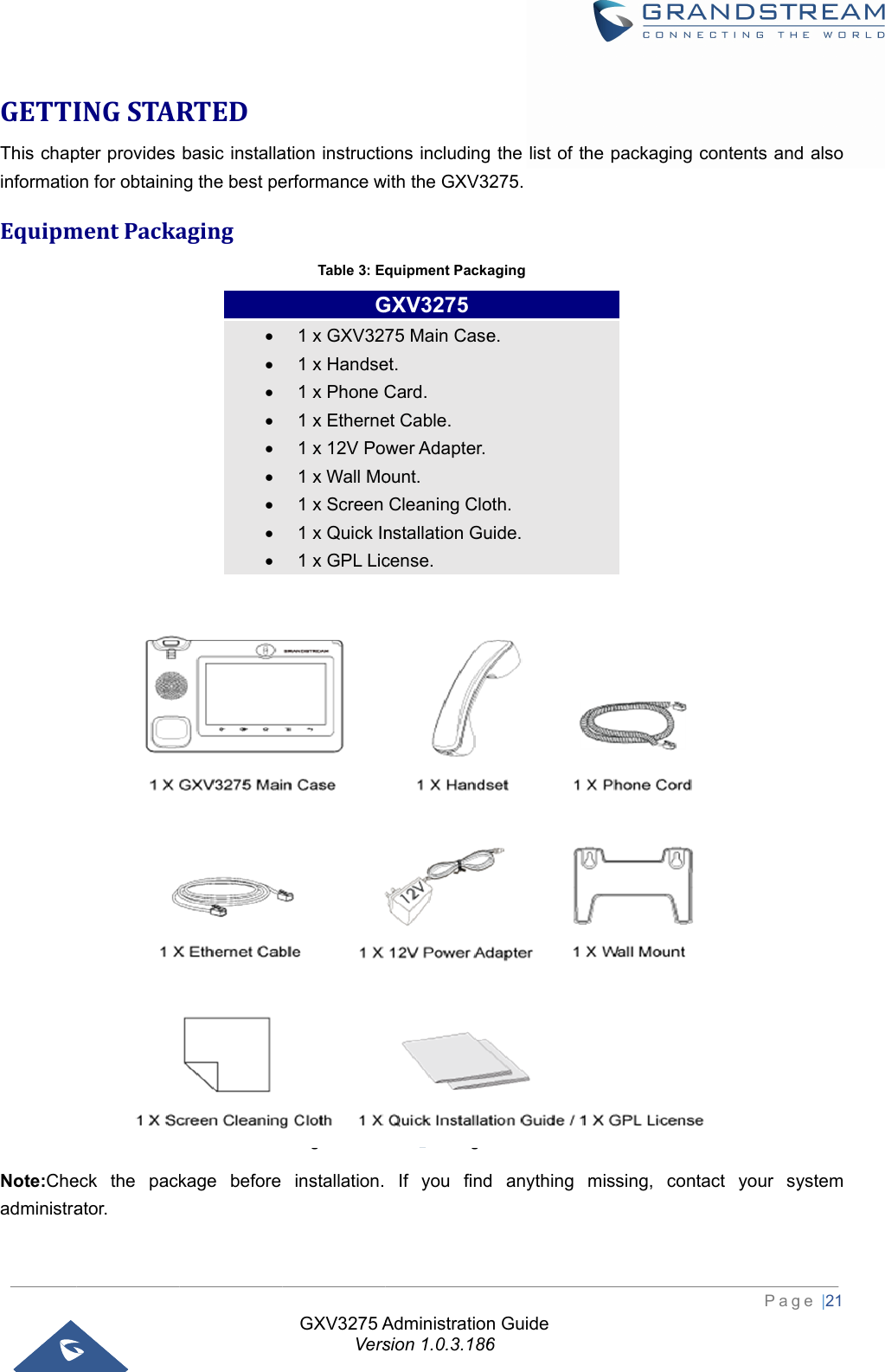  GETTIThis chapinformatioEquipm Note:CheadministraINGSTARpter provides on for obtaininmentPacka          eck the packator. RTEDbasic installang the best peagingkage before          GXV3275 AVersation instructioerformance wTable 3: EqFigure 1: GXVinstallation. G1 x GXV321 x Handse1 x Phone C1 x Etherne1 x 12V Po1 x Wall Mo1 x Screen 1 x Quick In1 x GPL LicAdministrationsion 1.0.3.186ons includingwith the GXV3quipment PackaV3275 Package If you findGXV3275 75 Main Caseet. Card. et Cable. wer Adapter.ount. Cleaning Clonstallation Gucense. n Guide 6g the list of th275. aging Content d anything me. oth. uide. he packaging missing, conPagcontents andntact your sy ge |21 d also ystem 1X GXV3275 Main Case 1X Handset 1X Phone Cord1X Ethemet Cable1X 12V Power Adapter1X Wall Mount1 X Screnn Cleaning Cloth