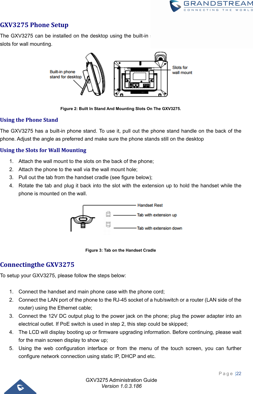 GXV3275 Administration Guide Version 1.0.3.186 Page |22  GXV3275PhoneSetupThe GXV3275 can be installed on the desktop using the built-in stand or attached on the wall using the slots for wall mounting.  Figure 2: Built In Stand And Mounting Slots On The GXV3275. UsingthePhoneStandThe GXV3275 has a built-in phone stand. To use it, pull out the phone stand handle on the back of the phone. Adjust the angle as preferred and make sure the phone stands still on the desktop UsingtheSlotsforWallMounting1.  Attach the wall mount to the slots on the back of the phone;   2.  Attach the phone to the wall via the wall mount hole;   3.  Pull out the tab from the handset cradle (see figure below);   4.  Rotate the tab and plug it back into the slot with the extension up to hold the handset while the phone is mounted on the wall.  Figure 3: Tab on the Handset Cradle ConnectingtheGXV3275To setup your GXV3275, please follow the steps below:  1.  Connect the handset and main phone case with the phone cord;   2.  Connect the LAN port of the phone to the RJ-45 socket of a hub/switch or a router (LAN side of the router) using the Ethernet cable;   3.  Connect the 12V DC output plug to the power jack on the phone; plug the power adapter into an electrical outlet. If PoE switch is used in step 2, this step could be skipped;   4.  The LCD will display booting up or firmware upgrading information. Before continuing, please wait for the main screen display to show up;   5.  Using the web configuration interface or from the menu of the touch screen, you can further configure network connection using static IP, DHCP and etc. 