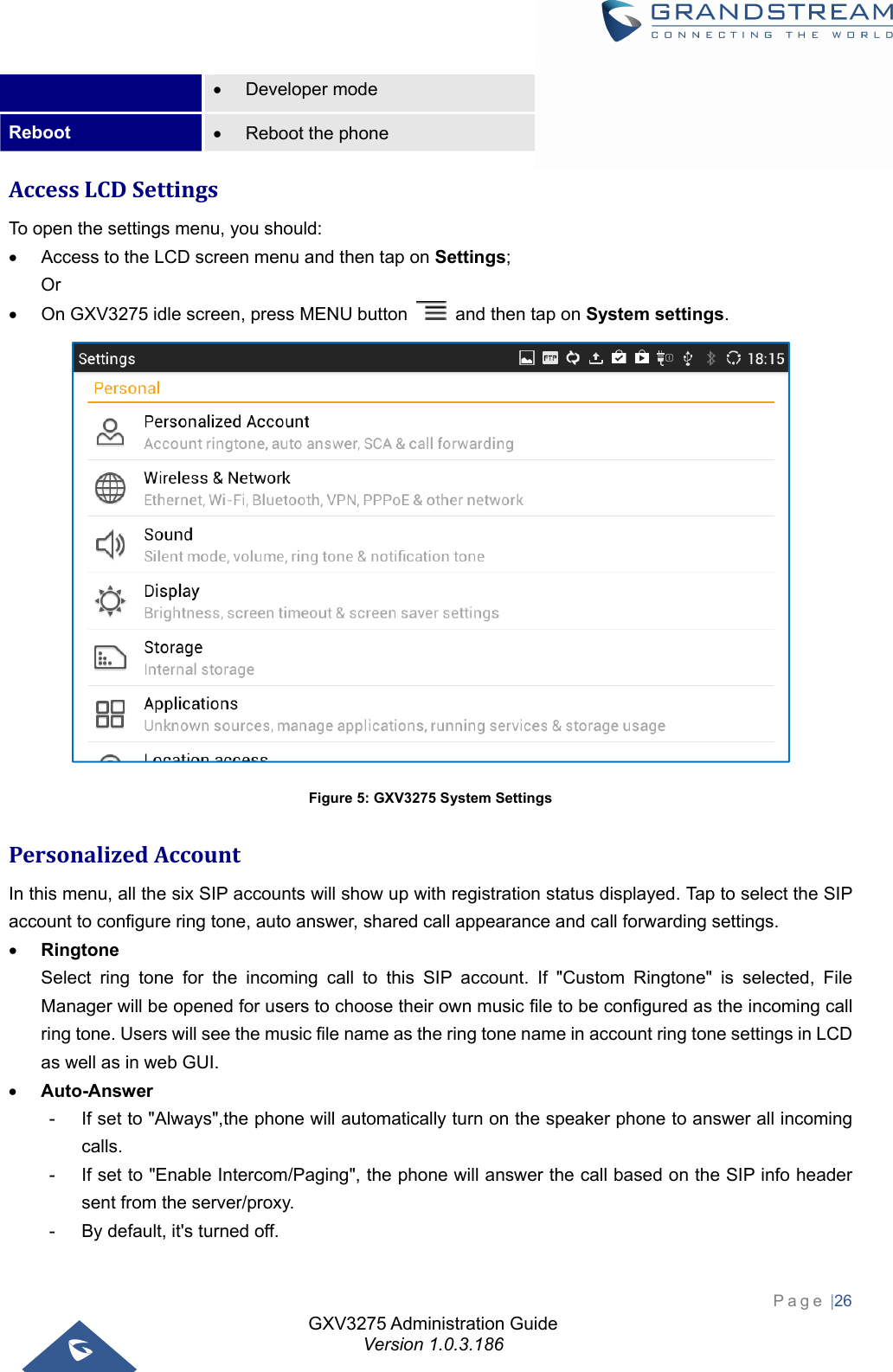 GXV3275 Administration Guide Version 1.0.3.186 Page |26   Developer mode Reboot    Reboot the phone AccessLCDSettingsTo open the settings menu, you should:   Access to the LCD screen menu and then tap on Settings; Or   On GXV3275 idle screen, press MENU button    and then tap on System settings.  Figure 5: GXV3275 System Settings PersonalizedAccountIn this menu, all the six SIP accounts will show up with registration status displayed. Tap to select the SIP account to configure ring tone, auto answer, shared call appearance and call forwarding settings.  Ringtone Select ring tone for the incoming call to this SIP account. If &quot;Custom Ringtone&quot; is selected, File Manager will be opened for users to choose their own music file to be configured as the incoming call ring tone. Users will see the music file name as the ring tone name in account ring tone settings in LCD as well as in web GUI.  Auto-Answer -  If set to &quot;Always&quot;,the phone will automatically turn on the speaker phone to answer all incoming calls.  -  If set to &quot;Enable Intercom/Paging&quot;, the phone will answer the call based on the SIP info header sent from the server/proxy. -  By default, it&apos;s turned off. 