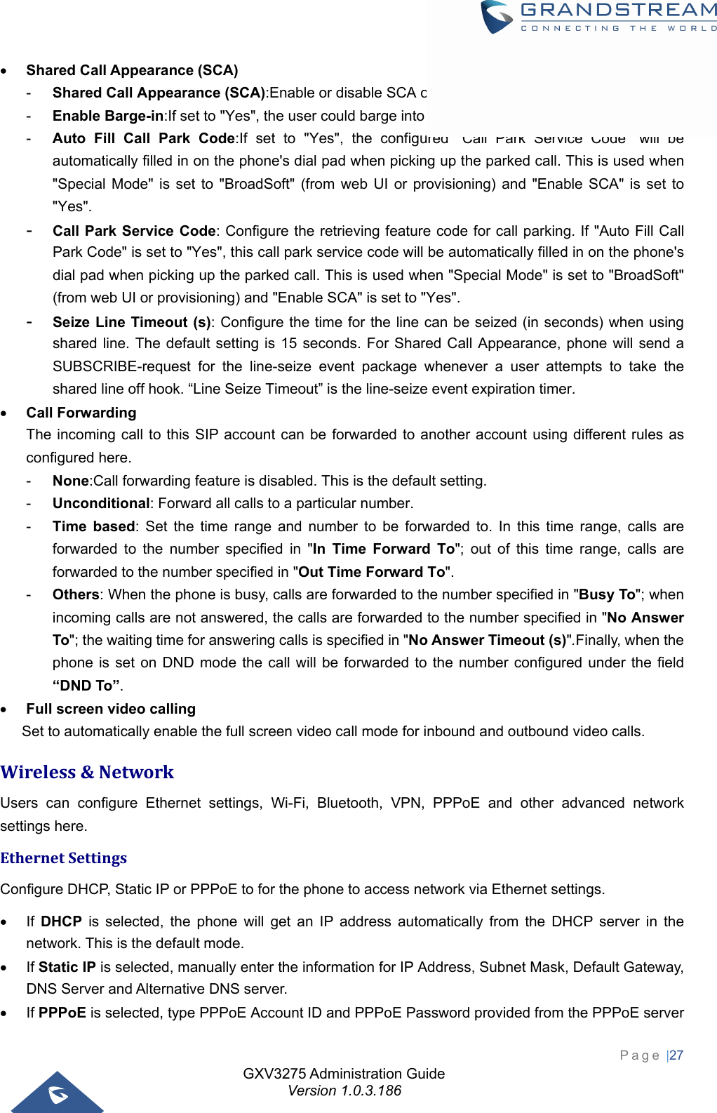 GXV3275 Administration Guide Version 1.0.3.186 Page |27   Shared Call Appearance (SCA) -  Shared Call Appearance (SCA):Enable or disable SCA on the account. -  Enable Barge-in:If set to &quot;Yes&quot;, the user could barge into an active call on a shared line. -  Auto Fill Call Park Code:If set to &quot;Yes&quot;, the configured &quot;Call Park Service Code&quot; will be automatically filled in on the phone&apos;s dial pad when picking up the parked call. This is used when &quot;Special Mode&quot; is set to &quot;BroadSoft&quot; (from web UI or provisioning) and &quot;Enable SCA&quot; is set to &quot;Yes&quot;. -  Call Park Service Code: Configure the retrieving feature code for call parking. If &quot;Auto Fill Call Park Code&quot; is set to &quot;Yes&quot;, this call park service code will be automatically filled in on the phone&apos;s dial pad when picking up the parked call. This is used when &quot;Special Mode&quot; is set to &quot;BroadSoft&quot; (from web UI or provisioning) and &quot;Enable SCA&quot; is set to &quot;Yes&quot;. -  Seize Line Timeout (s): Configure the time for the line can be seized (in seconds) when using shared line. The default setting is 15 seconds. For Shared Call Appearance, phone will send a SUBSCRIBE-request for the line-seize event package whenever a user attempts to take the shared line off hook. “Line Seize Timeout” is the line-seize event expiration timer.  Call Forwarding The incoming call to this SIP account can be forwarded to another account using different rules as configured here. -  None:Call forwarding feature is disabled. This is the default setting. -  Unconditional: Forward all calls to a particular number. -  Time based: Set the time range and number to be forwarded to. In this time range, calls are forwarded to the number specified in &quot;In Time Forward To&quot;; out of this time range, calls are forwarded to the number specified in &quot;Out Time Forward To&quot;. -  Others: When the phone is busy, calls are forwarded to the number specified in &quot;Busy To&quot;; when incoming calls are not answered, the calls are forwarded to the number specified in &quot;No Answer To&quot;; the waiting time for answering calls is specified in &quot;No Answer Timeout (s)&quot;.Finally, when the phone is set on DND mode the call will be forwarded to the number configured under the field “DND To”.  Full screen video calling Set to automatically enable the full screen video call mode for inbound and outbound video calls. Wireless&amp;NetworkUsers can configure Ethernet settings, Wi-Fi, Bluetooth, VPN, PPPoE and other advanced network settings here. EthernetSettingsConfigure DHCP, Static IP or PPPoE to for the phone to access network via Ethernet settings.    If DHCP is selected, the phone will get an IP address automatically from the DHCP server in the network. This is the default mode.  If Static IP is selected, manually enter the information for IP Address, Subnet Mask, Default Gateway, DNS Server and Alternative DNS server.  If PPPoE is selected, type PPPoE Account ID and PPPoE Password provided from the PPPoE server 