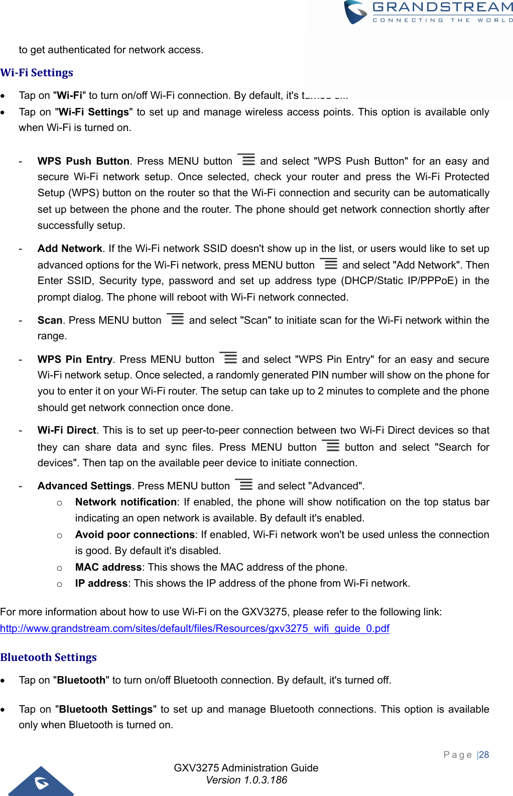 GXV3275 Administration Guide Version 1.0.3.186 Page |28  to get authenticated for network access. Wi‐FiSettings  Tap on &quot;Wi-Fi&quot; to turn on/off Wi-Fi connection. By default, it&apos;s turned off.  Tap on &quot;Wi-Fi Settings&quot; to set up and manage wireless access points. This option is available only when Wi-Fi is turned on.  -  WPS Push Button. Press MENU button   and select &quot;WPS Push Button&quot; for an easy and secure Wi-Fi network setup. Once selected, check your router and press the Wi-Fi Protected Setup (WPS) button on the router so that the Wi-Fi connection and security can be automatically set up between the phone and the router. The phone should get network connection shortly after successfully setup. -  Add Network. If the Wi-Fi network SSID doesn&apos;t show up in the list, or users would like to set up advanced options for the Wi-Fi network, press MENU button    and select &quot;Add Network&quot;. Then Enter SSID, Security type, password and set up address type (DHCP/Static IP/PPPoE) in the prompt dialog. The phone will reboot with Wi-Fi network connected. -  Scan. Press MENU button    and select &quot;Scan&quot; to initiate scan for the Wi-Fi network within the range. -  WPS Pin Entry. Press MENU button   and select &quot;WPS Pin Entry&quot; for an easy and secure Wi-Fi network setup. Once selected, a randomly generated PIN number will show on the phone for you to enter it on your Wi-Fi router. The setup can take up to 2 minutes to complete and the phone should get network connection once done. -  Wi-Fi Direct. This is to set up peer-to-peer connection between two Wi-Fi Direct devices so that they can share data and sync files. Press MENU button   button and select &quot;Search for devices&quot;. Then tap on the available peer device to initiate connection. -  Advanced Settings. Press MENU button    and select &quot;Advanced&quot;. o Network notification: If enabled, the phone will show notification on the top status bar indicating an open network is available. By default it&apos;s enabled. o Avoid poor connections: If enabled, Wi-Fi network won&apos;t be used unless the connection is good. By default it&apos;s disabled. o MAC address: This shows the MAC address of the phone. o IP address: This shows the IP address of the phone from Wi-Fi network. For more information about how to use Wi-Fi on the GXV3275, please refer to the following link: http://www.grandstream.com/sites/default/files/Resources/gxv3275_wifi_guide_0.pdf BluetoothSettings  Tap on &quot;Bluetooth&quot; to turn on/off Bluetooth connection. By default, it&apos;s turned off.  Tap on &quot;Bluetooth Settings&quot; to set up and manage Bluetooth connections. This option is available only when Bluetooth is turned on. 