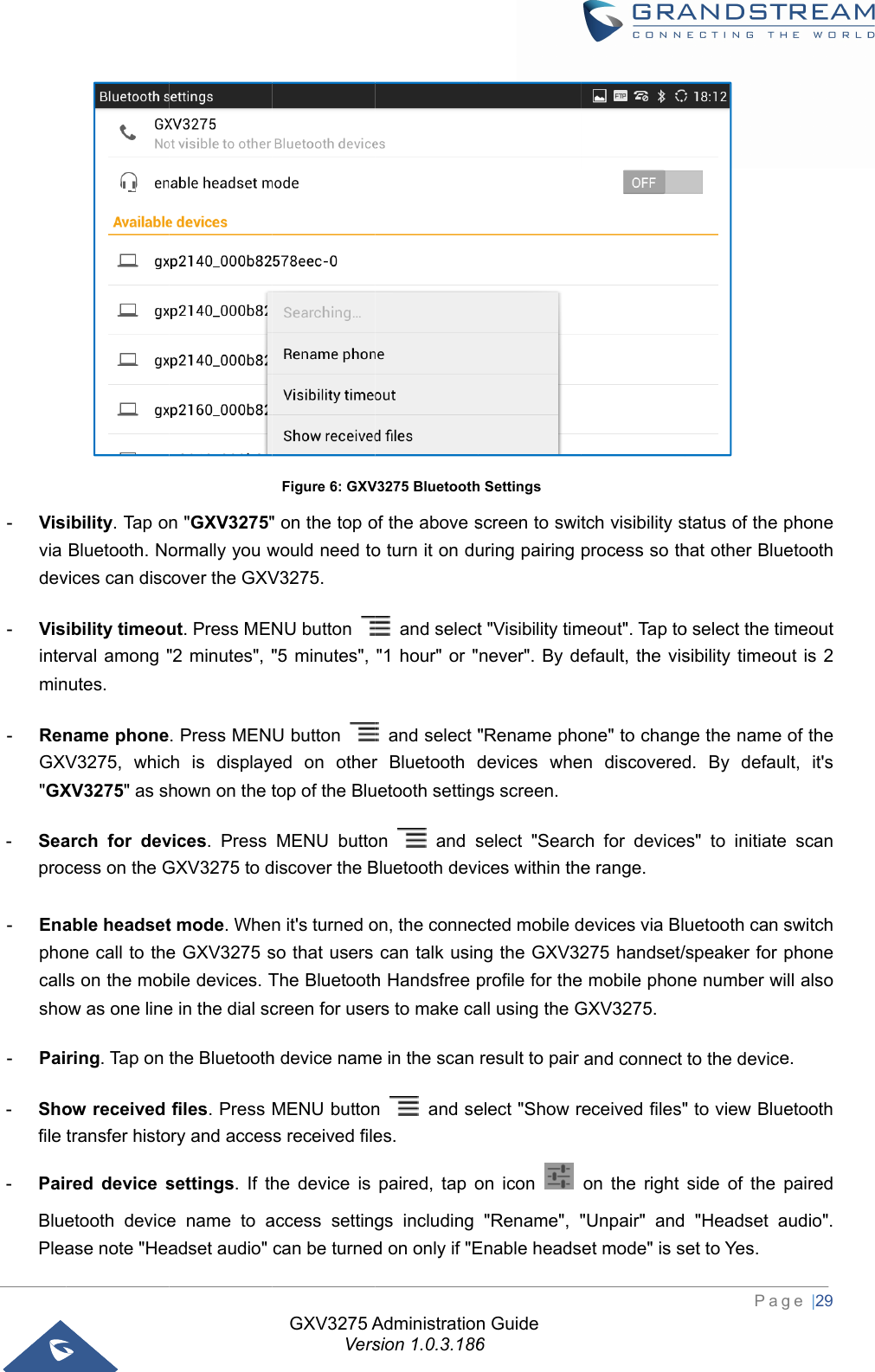  - Visvia dev- Visintemin-  RenGXV&quot;GX-  Seaproc -  Enaphocallsho-  Pai-  Shofile -  PaiBluePleaibility. Tap oBluetooth. Novices can discibility timeouerval among &quot;nutes. name phoneV3275, whicXV3275&quot; as sarch for devcess on the Gable headsetone call to thes on the mobow as one linering. Tap on ow received transfer histored device setooth devicease note &quot;Hean &quot;GXV3275&quot;ormally you wcover the GXVut. Press ME&quot;2 minutes&quot;, &quot;. Press MENch is displayhown on the tvices. Press GXV3275 to dt mode. Whee GXV3275 sbile devices. Te in the dial scthe Bluetoothfiles. Press ory and accessettings. If the name to aadset audio&quot; GXV3275 AVersFigure 6: GXV&quot; on the top owould need toV3275. NU button &quot;5 minutes&quot;, U button yed on othertop of the BluMENU buttodiscover the Bn it&apos;s turned oso that users The Bluetoothcreen for useh device nameMENU buttons received filehe device is access settingcan be turnedAdministrationsion 1.0.3.186V3275 Bluetoothof the above so turn it on du and select&quot;1 hour&quot; or &quot; and select &quot;r Bluetooth duetooth settingon  and sBluetooth devon, the conneccan talk usinh Handsfree prs to make cae in the scan n  and sees. paired, tap ogs including d on only if &quot;En Guide 6h Settings screen to swituring pairing t &quot;Visibility timnever&quot;. By de&quot;Rename phodevices whegs screen. select &quot;Searcices within thected mobile dng the GXV32profile for theall using the Gresult to pair elect &quot;Show ron icon &quot;Rename&quot;, &quot;Enable headstch visibility sprocess so thmeout&quot;. Tap toefault, the visone&quot; to changen discoveredch for devicee range. devices via Bl275 handset/e mobile phonGXV3275. and connect received files&quot;on the right &quot;Unpair&quot; andet mode&quot; is sPag status of the phat other Blueo select the timsibility timeouge the name d. By defaules&quot; to initiate uetooth can s/speaker for pne number wito the device&quot; to view Blueside of the p &quot;Headset aet to Yes.  ge |29 phone etooth meout ut is 2 of the lt, it&apos;s scan switch phone ll also e. etooth paired udio&quot;. 