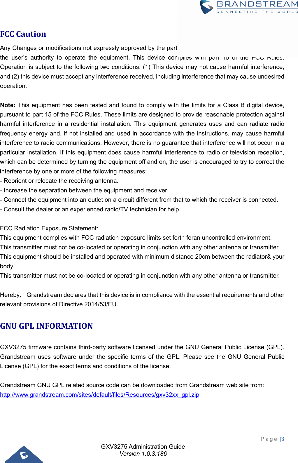 GXV3275 Administration Guide Version 1.0.3.186 Page |3  FCCCautionAny Changes or modifications not expressly approved by the party responsible for compliance could void the user&apos;s authority to operate the equipment. This device complies with part 15 of the FCC Rules. Operation is subject to the following two conditions: (1) This device may not cause harmful interference, and (2) this device must accept any interference received, including interference that may cause undesired operation.  Note: This equipment has been tested and found to comply with the limits for a Class B digital device, pursuant to part 15 of the FCC Rules. These limits are designed to provide reasonable protection against harmful interference in a residential installation. This equipment generates uses and can radiate radio frequency energy and, if not installed and used in accordance with the instructions, may cause harmful interference to radio communications. However, there is no guarantee that interference will not occur in a particular installation. If this equipment does cause harmful interference to radio or television reception, which can be determined by turning the equipment off and on, the user is encouraged to try to correct the interference by one or more of the following measures: - Reorient or relocate the receiving antenna. - Increase the separation between the equipment and receiver. - Connect the equipment into an outlet on a circuit different from that to which the receiver is connected. - Consult the dealer or an experienced radio/TV technician for help.      FCC Radiation Exposure Statement: This equipment complies with FCC radiation exposure limits set forth foran uncontrolled environment. This transmitter must not be co-located or operating in conjunction with any other antenna or transmitter. This equipment should be installed and operated with minimum distance 20cm between the radiator&amp; your body.      This transmitter must not be co-located or operating in conjunction with any other antenna or transmitter.  Hereby， Grandstream declares that this device is in compliance with the essential requirements and other relevant provisions of Directive 2014/53/EU.GNUGPLINFORMATIONGXV3275 firmware contains third-party software licensed under the GNU General Public License (GPL). Grandstream uses software under the specific terms of the GPL. Please see the GNU General Public License (GPL) for the exact terms and conditions of the license.    Grandstream GNU GPL related source code can be downloaded from Grandstream web site from: http://www.grandstream.com/sites/default/files/Resources/gxv32xx_gpl.zip  