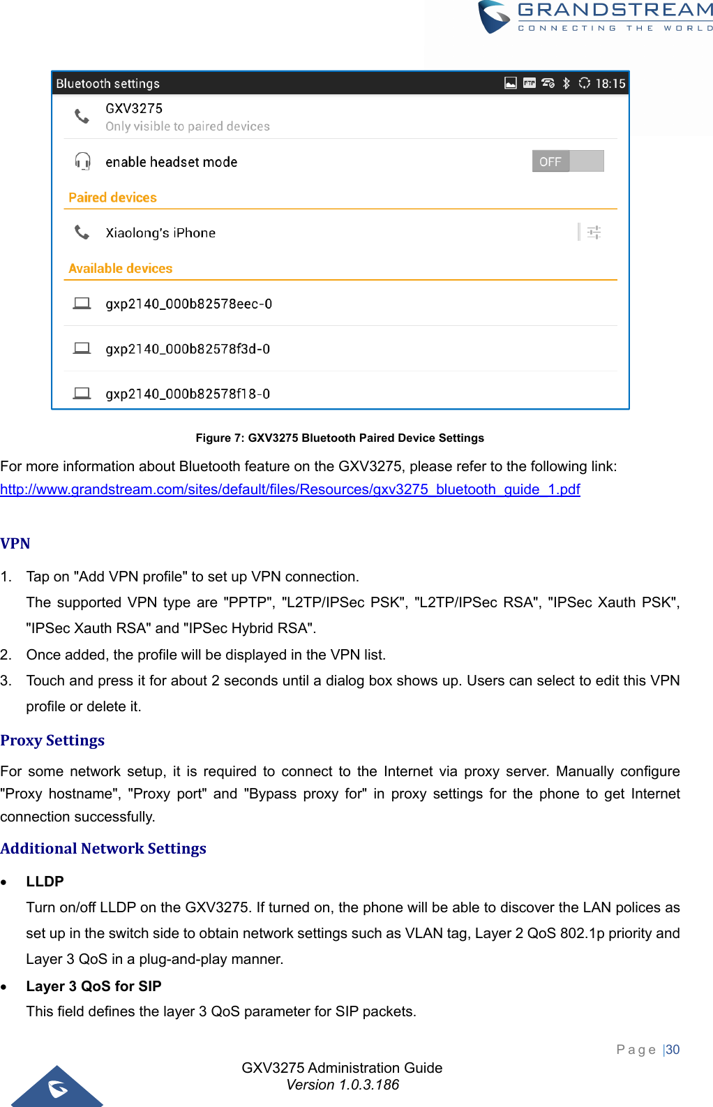 GXV3275 Administration Guide Version 1.0.3.186 Page |30   Figure 7: GXV3275 Bluetooth Paired Device Settings For more information about Bluetooth feature on the GXV3275, please refer to the following link: http://www.grandstream.com/sites/default/files/Resources/gxv3275_bluetooth_guide_1.pdf  VPN1.  Tap on &quot;Add VPN profile&quot; to set up VPN connection.   The supported VPN type are &quot;PPTP&quot;, &quot;L2TP/IPSec PSK&quot;, &quot;L2TP/IPSec RSA&quot;, &quot;IPSec Xauth PSK&quot;, &quot;IPSec Xauth RSA&quot; and &quot;IPSec Hybrid RSA&quot;. 2.  Once added, the profile will be displayed in the VPN list. 3.  Touch and press it for about 2 seconds until a dialog box shows up. Users can select to edit this VPN profile or delete it. ProxySettingsFor some network setup, it is required to connect to the Internet via proxy server. Manually configure &quot;Proxy hostname&quot;, &quot;Proxy port&quot; and &quot;Bypass proxy for&quot; in proxy settings for the phone to get Internet connection successfully. AdditionalNetworkSettings LLDP Turn on/off LLDP on the GXV3275. If turned on, the phone will be able to discover the LAN polices as set up in the switch side to obtain network settings such as VLAN tag, Layer 2 QoS 802.1p priority and Layer 3 QoS in a plug-and-play manner.  Layer 3 QoS for SIP This field defines the layer 3 QoS parameter for SIP packets.   