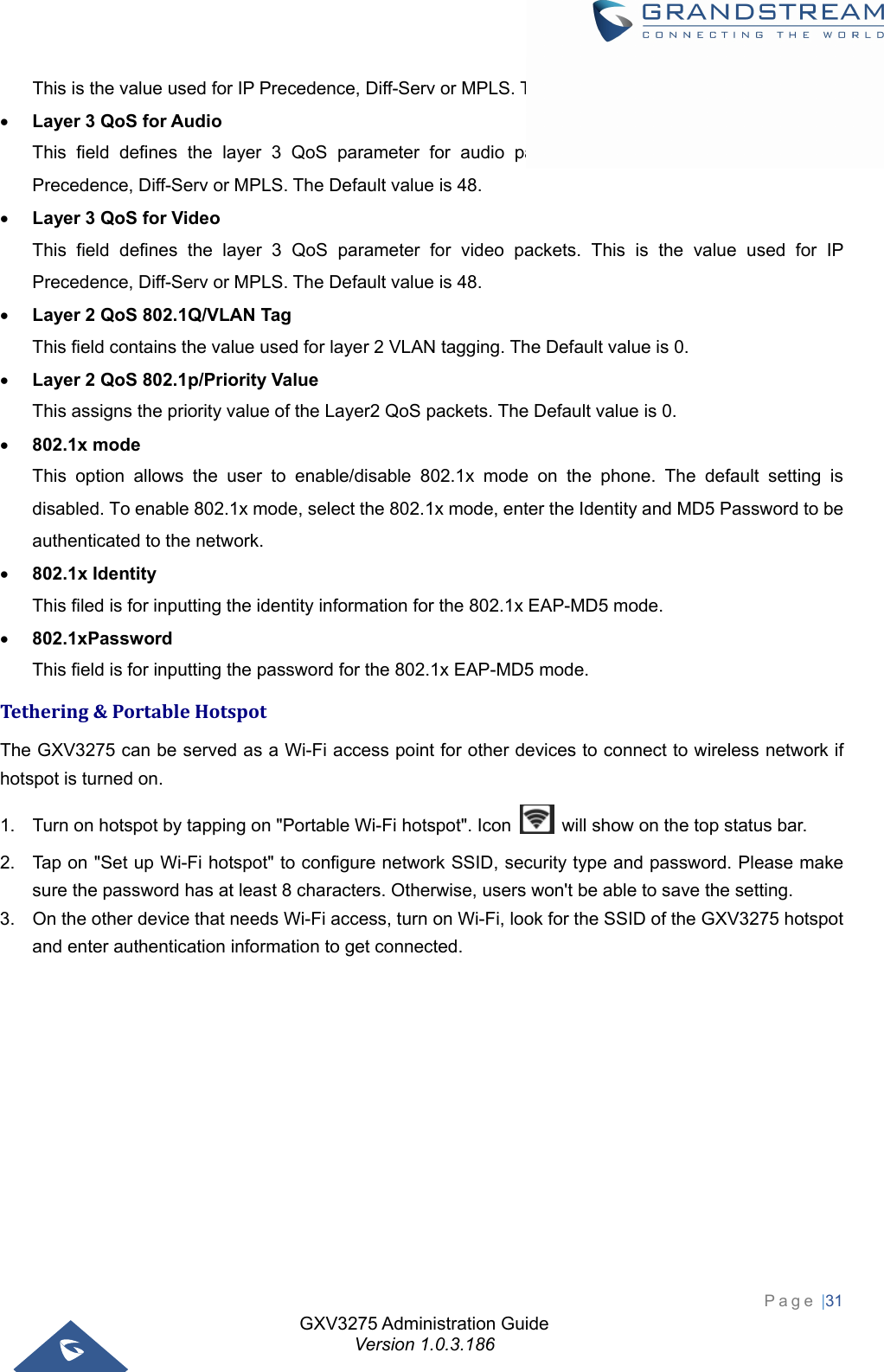 GXV3275 Administration Guide Version 1.0.3.186 Page |31  This is the value used for IP Precedence, Diff-Serv or MPLS. The Default value is 48.  Layer 3 QoS for Audio This field defines the layer 3 QoS parameter for audio packets. This is the value used for IP Precedence, Diff-Serv or MPLS. The Default value is 48.  Layer 3 QoS for Video This field defines the layer 3 QoS parameter for video packets. This is the value used for IP Precedence, Diff-Serv or MPLS. The Default value is 48.  Layer 2 QoS 802.1Q/VLAN Tag This field contains the value used for layer 2 VLAN tagging. The Default value is 0.  Layer 2 QoS 802.1p/Priority Value This assigns the priority value of the Layer2 QoS packets. The Default value is 0.  802.1x mode This option allows the user to enable/disable 802.1x mode on the phone. The default setting is disabled. To enable 802.1x mode, select the 802.1x mode, enter the Identity and MD5 Password to be authenticated to the network.  802.1x Identity This filed is for inputting the identity information for the 802.1x EAP-MD5 mode.  802.1xPassword This field is for inputting the password for the 802.1x EAP-MD5 mode. Tethering&amp;PortableHotspotThe GXV3275 can be served as a Wi-Fi access point for other devices to connect to wireless network if hotspot is turned on. 1.  Turn on hotspot by tapping on &quot;Portable Wi-Fi hotspot&quot;. Icon    will show on the top status bar. 2.  Tap on &quot;Set up Wi-Fi hotspot&quot; to configure network SSID, security type and password. Please make sure the password has at least 8 characters. Otherwise, users won&apos;t be able to save the setting. 3.  On the other device that needs Wi-Fi access, turn on Wi-Fi, look for the SSID of the GXV3275 hotspot and enter authentication information to get connected.  