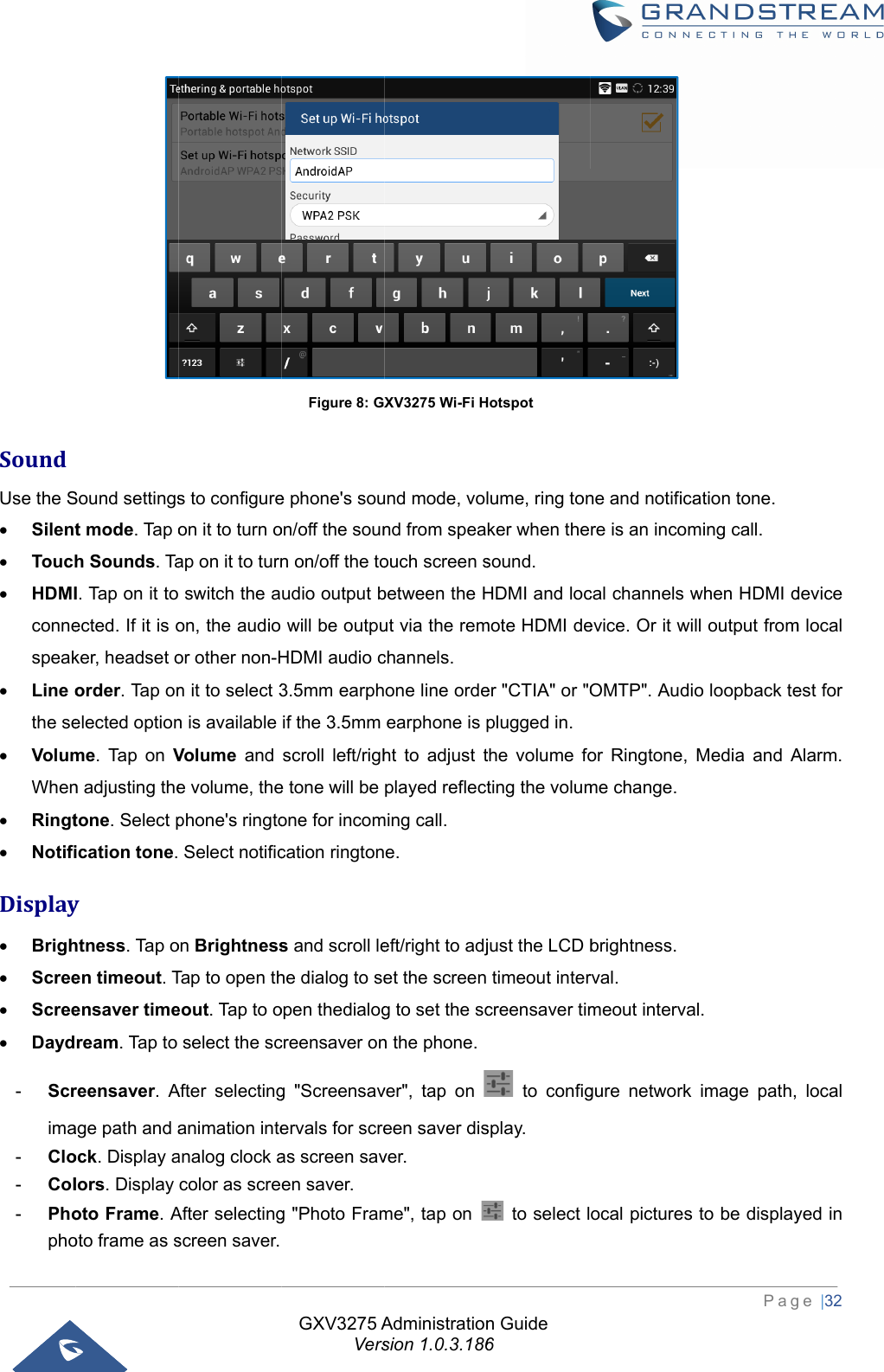  SoundUse the S Silent Touch HDMIconnespeak Line othe se VolumWhen Ringt NotifiDisplay Brigh Scree Scree Dayd-  Scrima-  Clo-  Col-  PhophoSound settingst mode. Tap oh Sounds. TaI. Tap on it toected. If it is oker, headset oorder. Tap onelected optionme. Tap on Vn adjusting thetone. Select pication tone.yhtness. Tap oen timeout. Tensaver timeream. Tap to reensaver. Aage path and aock. Display alors. Display oto Frame. Aoto frame as ss to configureon it to turn oap on it to turn switch the aon, the audio or other non-Hn it to select 3n is available Volume and e volume, thephone&apos;s ringto Select notificon BrightnessTap to open theout. Tap to oselect the scAfter selectinganimation inteanalog clock acolor as screAfter selectingscreen saver. GXV3275 AVersFigure 8: GXe phone&apos;s souon/off the sounn on/off the toudio output bwill be outpuHDMI audio c3.5mm earphif the 3.5mm scroll left/righe tone will be one for incomcation ringtons and scroll lehe dialog to seopen thedialogcreensaver ong &quot;Screensavervals for screas screen saven saver. g &quot;Photo FramAdministrationsion 1.0.3.186XV3275 Wi-Fi Hund mode, volnd from speaouch screen sbetween the Hut via the remchannels.  one line ordeearphone is pht to adjust tplayed reflectming call. e. eft/right to adjet the screen g to set the scn the phone.ver&quot;, tap on een saver disver. me&quot;, tap on n Guide 6Hotspot lume, ring tonker when thesound. HDMI and locmote HDMI deer &quot;CTIA&quot; or &quot;Oplugged in. the volume foting the volumjust the LCD btimeout intercreensaver tim to configsplay.   to select l ne and notificare is an incomcal channels wevice. Or it wiOMTP&quot;. Audior Ringtone, me change. brightness. rval. meout intervagure network ocal pictures Pagation tone. ming call. when HDMI dll output fromo loopback teMedia and Aal.  image path,to be display ge |32 device m local est for Alarm.  local yed in 