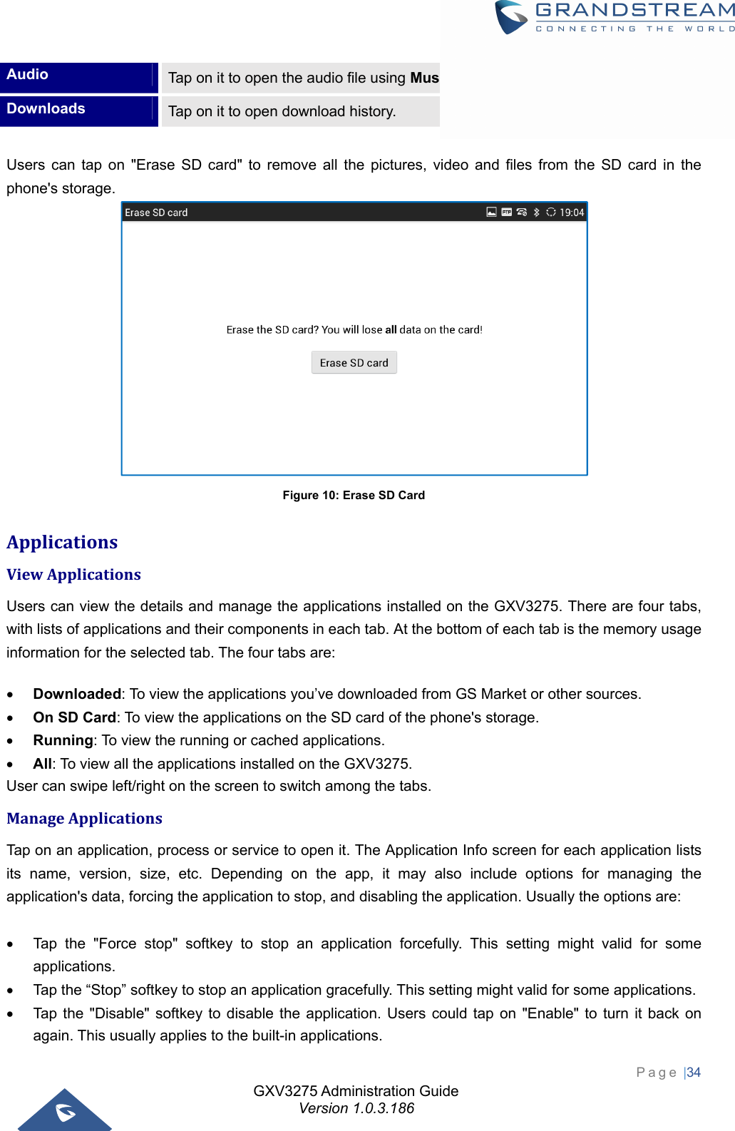 GXV3275 Administration Guide Version 1.0.3.186 Page |34  Audio  Tap on it to open the audio file using Music app or FileManager. Downloads  Tap on it to open download history.  Users can tap on &quot;Erase SD card&quot; to remove all the pictures, video and files from the SD card in the phone&apos;s storage.  Figure 10: Erase SD Card ApplicationsViewApplicationsUsers can view the details and manage the applications installed on the GXV3275. There are four tabs, with lists of applications and their components in each tab. At the bottom of each tab is the memory usage information for the selected tab. The four tabs are:  Downloaded: To view the applications you’ve downloaded from GS Market or other sources.  On SD Card: To view the applications on the SD card of the phone&apos;s storage.  Running: To view the running or cached applications.  All: To view all the applications installed on the GXV3275. User can swipe left/right on the screen to switch among the tabs. ManageApplicationsTap on an application, process or service to open it. The Application Info screen for each application lists its name, version, size, etc. Depending on the app, it may also include options for managing the application&apos;s data, forcing the application to stop, and disabling the application. Usually the options are:    Tap the &quot;Force stop&quot; softkey to stop an application forcefully. This setting might valid for some applications.   Tap the “Stop” softkey to stop an application gracefully. This setting might valid for some applications.   Tap the &quot;Disable&quot; softkey to disable the application. Users could tap on &quot;Enable&quot; to turn it back on again. This usually applies to the built-in applications. 