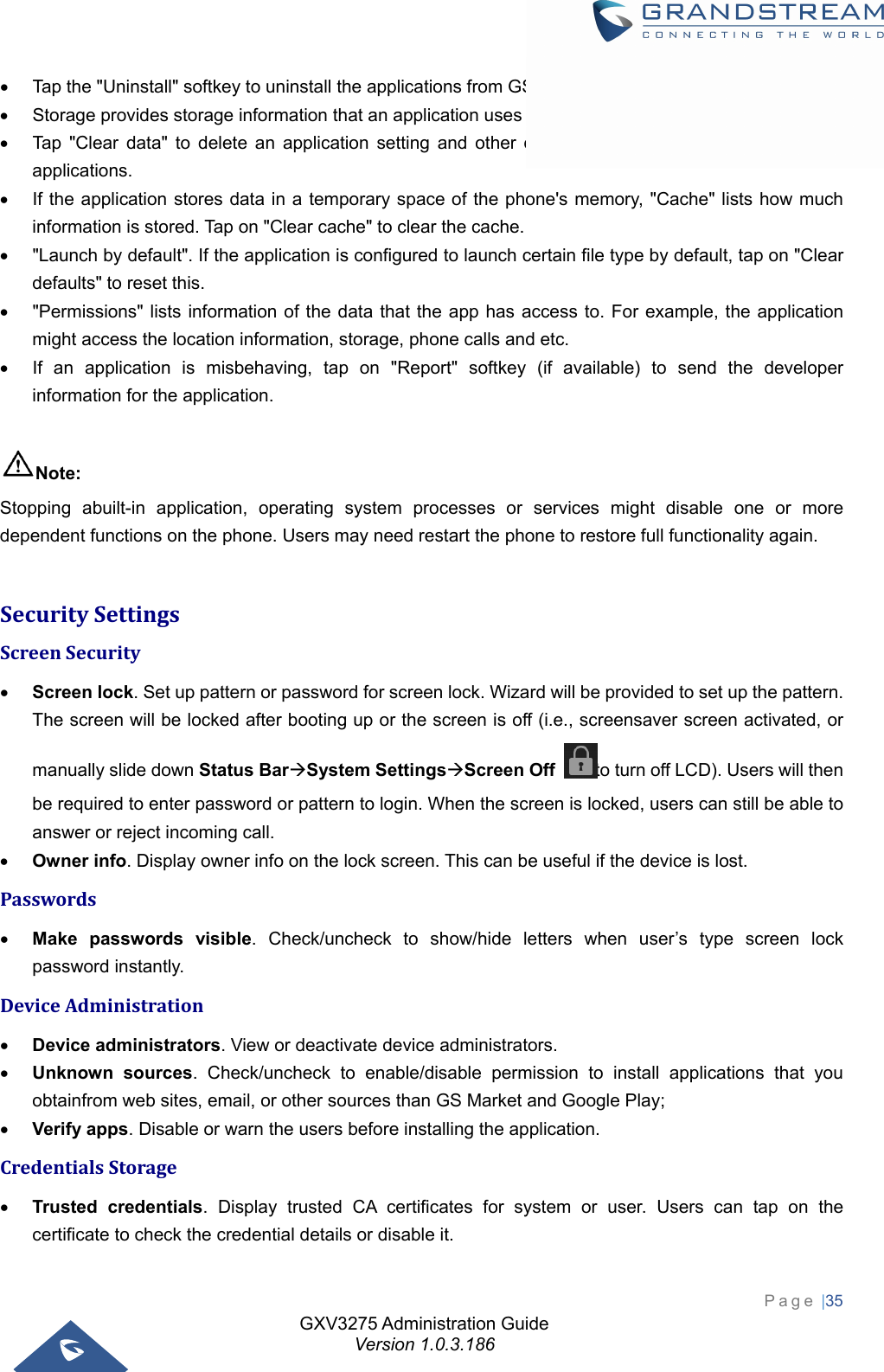GXV3275 Administration Guide Version 1.0.3.186 Page |35    Tap the &quot;Uninstall&quot; softkey to uninstall the applications from GS Market or other 3rd party source.   Storage provides storage information that an application uses on the phone.   Tap &quot;Clear data&quot; to delete an application setting and other data. This setting might valid for some applications.   If the application stores data in a temporary space of the phone&apos;s memory, &quot;Cache&quot; lists how much information is stored. Tap on &quot;Clear cache&quot; to clear the cache.   &quot;Launch by default&quot;. If the application is configured to launch certain file type by default, tap on &quot;Clear defaults&quot; to reset this.   &quot;Permissions&quot; lists information of the data that the app has access to. For example, the application might access the location information, storage, phone calls and etc.   If an application is misbehaving, tap on &quot;Report&quot; softkey (if available) to send the developer information for the application.  Note: Stopping abuilt-in application, operating system processes or services might disable one or more dependent functions on the phone. Users may need restart the phone to restore full functionality again.  SecuritySettingsScreenSecurity Screen lock. Set up pattern or password for screen lock. Wizard will be provided to set up the pattern. The screen will be locked after booting up or the screen is off (i.e., screensaver screen activated, or manually slide down Status BarSystem SettingsScreen Off  to turn off LCD). Users will then be required to enter password or pattern to login. When the screen is locked, users can still be able to answer or reject incoming call.  Owner info. Display owner info on the lock screen. This can be useful if the device is lost. Passwords Make passwords visible. Check/uncheck to show/hide letters when user’s type screen lock password instantly. DeviceAdministration Device administrators. View or deactivate device administrators.  Unknown sources. Check/uncheck to enable/disable permission to install applications that you obtainfrom web sites, email, or other sources than GS Market and Google Play;  Verify apps. Disable or warn the users before installing the application. CredentialsStorage Trusted credentials. Display trusted CA certificates for system or user. Users can tap on the certificate to check the credential details or disable it. 