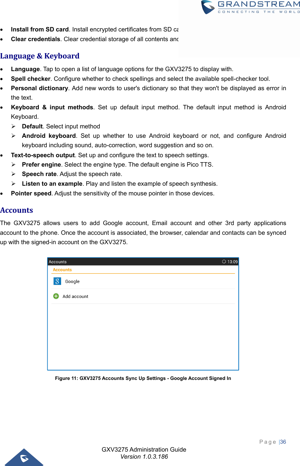 GXV3275 Administration Guide Version 1.0.3.186 Page |36   Install from SD card. Install encrypted certificates from SD card;  Clear credentials. Clear credential storage of all contents and reset its password. Language&amp;Keyboard Language. Tap to open a list of language options for the GXV3275 to display with.  Spell checker. Configure whether to check spellings and select the available spell-checker tool.  Personal dictionary. Add new words to user&apos;s dictionary so that they won&apos;t be displayed as error in the text.  Keyboard &amp; input methods. Set up default input method. The default input method is Android Keyboard.  Default. Select input method  Android keyboard. Set up whether to use Android keyboard or not, and configure Android keyboard including sound, auto-correction, word suggestion and so on.  Text-to-speech output. Set up and configure the text to speech settings.  Prefer engine. Select the engine type. The default engine is Pico TTS.  Speech rate. Adjust the speech rate.  Listen to an example. Play and listen the example of speech synthesis.  Pointer speed. Adjust the sensitivity of the mouse pointer in those devices. AccountsThe GXV3275 allows users to add Google account, Email account and other 3rd party applications account to the phone. Once the account is associated, the browser, calendar and contacts can be synced up with the signed-in account on the GXV3275.   Figure 11: GXV3275 Accounts Sync Up Settings - Google Account Signed In 