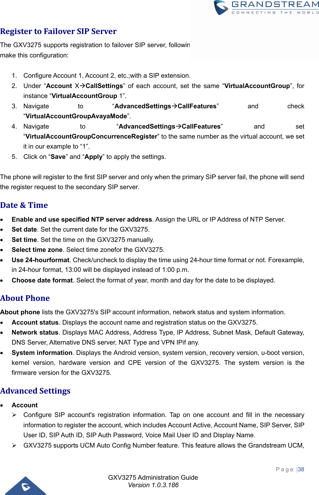 GXV3275 Administration Guide Version 1.0.3.186 Page |38  RegistertoFailoverSIPServerThe GXV3275 supports registration to failover SIP server, following steps need to be achieved in order to make this configuration:  1.  Configure Account 1, Account 2, etc.;with a SIP extension. 2. Under “Account XCallSettings” of each account, set the same “VirtualAccountGroup”, for instance “VirtualAccountGroup 1”. 3. Navigate to “AdvancedSettingsCallFeatures” and check “VirtualAccountGroupAvayaMode”. 4. Navigate to “AdvancedSettingsCallFeatures” and set “VirtualAccountGroupConcurrenceRegister” to the same number as the virtual account, we set it in our example to “1”. 5.  Click on “Save” and “Apply” to apply the settings.  The phone will register to the first SIP server and only when the primary SIP server fail, the phone will send the register request to the secondary SIP server. Date&amp;Time Enable and use specified NTP server address. Assign the URL or IP Address of NTP Server.  Set date. Set the current date for the GXV3275.  Set time. Set the time on the GXV3275 manually.  Select time zone. Select time zonefor the GXV3275.  Use 24-hourformat. Check/uncheck to display the time using 24-hour time format or not. Forexample, in 24-hour format, 13:00 will be displayed instead of 1:00 p.m.  Choose date format. Select the format of year, month and day for the date to be displayed. AboutPhoneAbout phone lists the GXV3275&apos;s SIP account information, network status and system information.  Account status. Displays the account name and registration status on the GXV3275.  Network status. Displays MAC Address, Address Type, IP Address, Subnet Mask, Default Gateway, DNS Server, Alternative DNS server, NAT Type and VPN IPif any.  System information. Displays the Android version, system version, recovery version, u-boot version, kernel version, hardware version and CPE version of the GXV3275. The system version is the firmware version for the GXV3275. AdvancedSettings Account   Configure SIP account&apos;s registration information. Tap on one account and fill in the necessary information to register the account, which includes Account Active, Account Name, SIP Server, SIP User ID, SIP Auth ID, SIP Auth Password, Voice Mail User ID and Display Name.   GXV3275 supports UCM Auto Config Number feature. This feature allows the Grandstream UCM, 