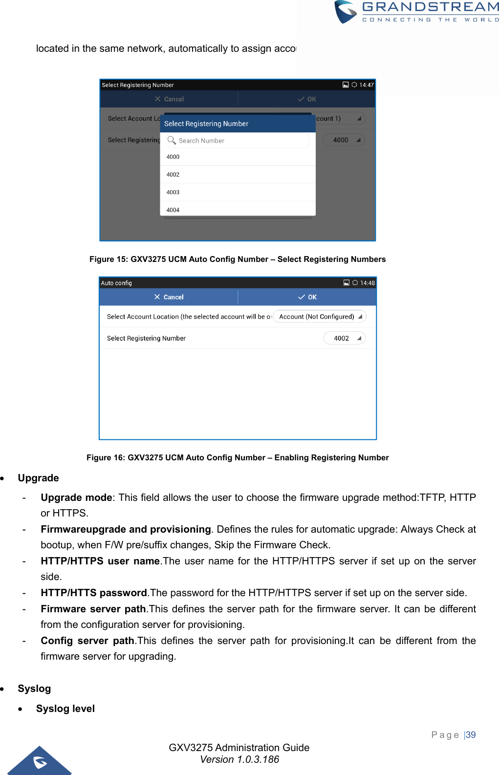 GXV3275 Administration Guide Version 1.0.3.186 Page |39  located in the same network, automatically to assign accounts and to register them to GXV3275.     Figure 15: GXV3275 UCM Auto Config Number – Select Registering Numbers  Figure 16: GXV3275 UCM Auto Config Number – Enabling Registering Number  Upgrade -  Upgrade mode: This field allows the user to choose the firmware upgrade method:TFTP, HTTP or HTTPS. -  Firmwareupgrade and provisioning. Defines the rules for automatic upgrade: Always Check at bootup, when F/W pre/suffix changes, Skip the Firmware Check. -  HTTP/HTTPS user name.The user name for the HTTP/HTTPS server if set up on the server side. -  HTTP/HTTS password.The password for the HTTP/HTTPS server if set up on the server side. -  Firmware server path.This defines the server path for the firmware server. It can be different from the configuration server for provisioning. -  Config server path.This defines the server path for provisioning.It can be different from the firmware server for upgrading.   Syslog  Syslog level 