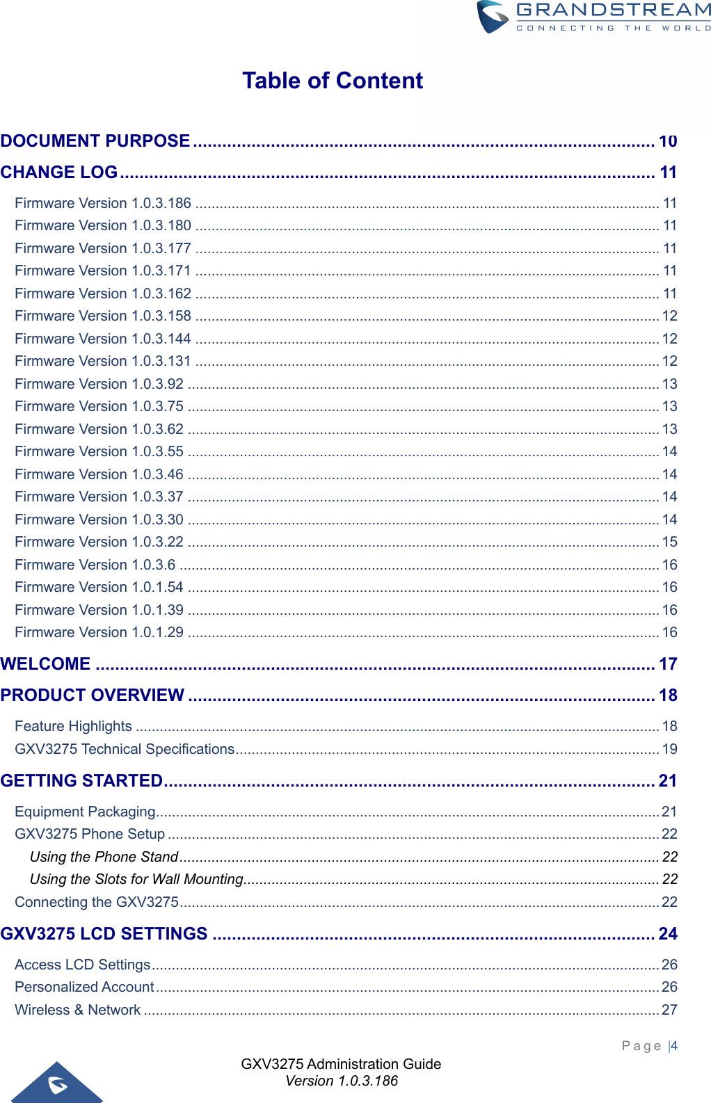 GXV3275 Administration Guide Version 1.0.3.186 Page |4  Table of Contents DOCUMENT PURPOSE ............................................................................................... 10CHANGE LOG ..............................................................................................................  11Firmware Version 1.0.3.186 .................................................................................................................... 11Firmware Version 1.0.3.180 .................................................................................................................... 11Firmware Version 1.0.3.177 .................................................................................................................... 11Firmware Version 1.0.3.171 .................................................................................................................... 11Firmware Version 1.0.3.162 .................................................................................................................... 11Firmware Version 1.0.3.158 .................................................................................................................... 12Firmware Version 1.0.3.144 .................................................................................................................... 12Firmware Version 1.0.3.131 .................................................................................................................... 12Firmware Version 1.0.3.92 ...................................................................................................................... 13Firmware Version 1.0.3.75 ...................................................................................................................... 13Firmware Version 1.0.3.62 ...................................................................................................................... 13Firmware Version 1.0.3.55 ...................................................................................................................... 14Firmware Version 1.0.3.46 ...................................................................................................................... 14Firmware Version 1.0.3.37 ...................................................................................................................... 14Firmware Version 1.0.3.30 ...................................................................................................................... 14Firmware Version 1.0.3.22 ...................................................................................................................... 15Firmware Version 1.0.3.6 ........................................................................................................................ 16Firmware Version 1.0.1.54 ...................................................................................................................... 16Firmware Version 1.0.1.39 ...................................................................................................................... 16Firmware Version 1.0.1.29 ...................................................................................................................... 16WELCOME ................................................................................................................... 17PRODUCT OVERVIEW ................................................................................................ 18Feature Highlights ................................................................................................................................... 18GXV3275 Technical Specifications .......................................................................................................... 19GETTING STARTED .....................................................................................................  21Equipment Packaging .............................................................................................................................. 21GXV3275 Phone Setup ........................................................................................................................... 22Using the Phone Stand ........................................................................................................................ 22Using the Slots for Wall Mounting ........................................................................................................ 22Connecting the GXV3275 ........................................................................................................................ 22GXV3275 LCD SETTINGS ........................................................................................... 24Access LCD Settings ............................................................................................................................... 26Personalized Account .............................................................................................................................. 26Wireless &amp; Network ................................................................................................................................. 27