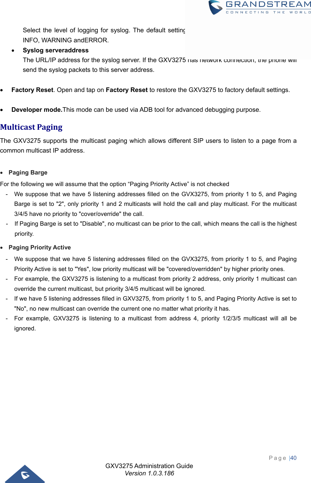 GXV3275 Administration Guide Version 1.0.3.186 Page |40  Select the level of logging for syslog. The default setting is &quot;None&quot;.There are 4 levels:DEBUG, INFO, WARNING andERROR.  Syslog serveraddress The URL/IP address for the syslog server. If the GXV3275 has network connection, the phone will send the syslog packets to this server address.   Factory Reset. Open and tap on Factory Reset to restore the GXV3275 to factory default settings.   Developer mode.This mode can be used via ADB tool for advanced debugging purpose. MulticastPagingThe GXV3275 supports the multicast paging which allows different SIP users to listen to a page from a common multicast IP address.   Paging Barge For the following we will assume that the option “Paging Priority Active” is not checked   -  We suppose that we have 5 listening addresses filled on the GVX3275, from priority 1 to 5, and Paging Barge is set to &quot;2&quot;, only priority 1 and 2 multicasts will hold the call and play multicast. For the multicast 3/4/5 have no priority to &quot;cover/override&quot; the call. -  If Paging Barge is set to &quot;Disable&quot;, no multicast can be prior to the call, which means the call is the highest priority.  Paging Priority Active -  We suppose that we have 5 listening addresses filled on the GVX3275, from priority 1 to 5, and Paging Priority Active is set to &quot;Yes&quot;, low priority multicast will be &quot;covered/overridden&quot; by higher priority ones.  -  For example, the GXV3275 is listening to a multicast from priority 2 address, only priority 1 multicast can override the current multicast, but priority 3/4/5 multicast will be ignored. -  If we have 5 listening addresses filled in GXV3275, from priority 1 to 5, and Paging Priority Active is set to &quot;No&quot;, no new multicast can override the current one no matter what priority it has. -  For example, GXV3275 is listening to a multicast from address 4, priority 1/2/3/5 multicast will all be ignored. 