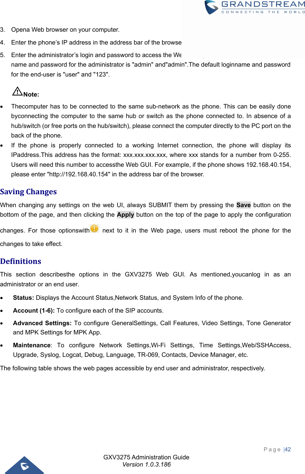 GXV3275 Administration Guide Version 1.0.3.186 Page |42  3.  Opena Web browser on your computer. 4.  Enter the phone’s IP address in the address bar of the browser. 5.  Enter the administrator’s login and password to access the Web Configuration Menu. The default login name and password for the administrator is &quot;admin&quot; and&quot;admin&quot;.The default loginname and password for the end-user is &quot;user&quot; and &quot;123&quot;. Note:   Thecomputer has to be connected to the same sub-network as the phone. This can be easily done byconnecting the computer to the same hub or switch as the phone connected to. In absence of a hub/switch (or free ports on the hub/switch), please connect the computer directly to the PC port on the back of the phone.   If the phone is properly connected to a working Internet connection, the phone will display its IPaddress.This address has the format: xxx.xxx.xxx.xxx, where xxx stands for a number from 0-255. Users will need this number to accessthe Web GUI. For example, if the phone shows 192.168.40.154, please enter &quot;http://192.168.40.154&quot; in the address bar of the browser. SavingChangesWhen changing any settings on the web UI, always SUBMIT them by pressing the Save button on the bottom of the page, and then clicking the Apply button on the top of the page to apply the configuration changes. For those optionswith  next to it in the Web page, users must reboot the phone for the changes to take effect. DefinitionsThis section describesthe options in the GXV3275 Web GUI. As mentioned,youcanlog in as an administrator or an end user.  Status: Displays the Account Status,Network Status, and System Info of the phone.  Account (1-6): To configure each of the SIP accounts.  Advanced Settings: To configure GeneralSettings, Call Features, Video Settings, Tone Generator and MPK Settings for MPK App.  Maintenance: To configure Network Settings,Wi-Fi Settings, Time Settings,Web/SSHAccess, Upgrade, Syslog, Logcat, Debug, Language, TR-069, Contacts, Device Manager, etc. The following table shows the web pages accessible by end user and administrator, respectively.    