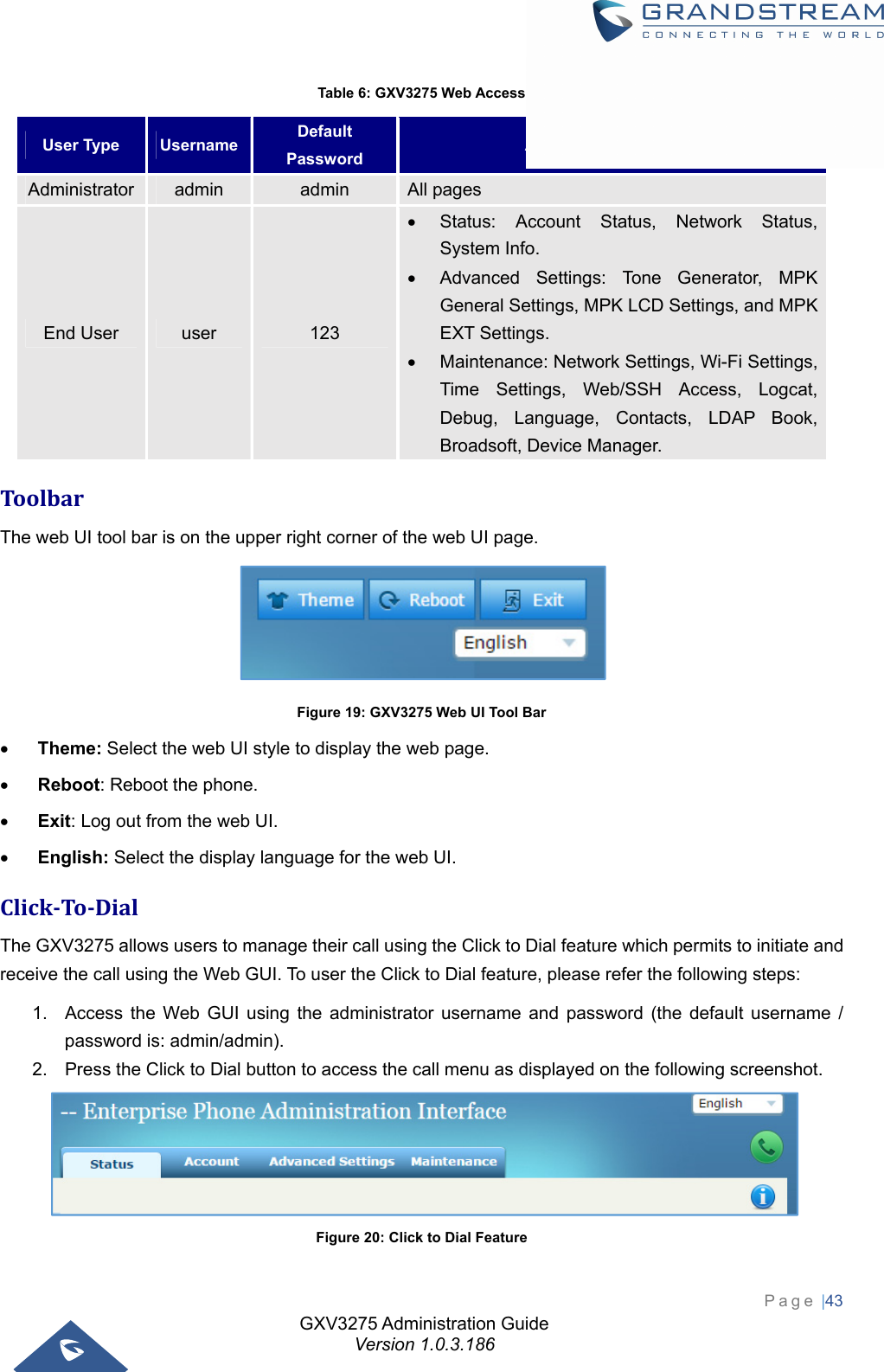 GXV3275 Administration Guide Version 1.0.3.186 Page |43  Table 6: GXV3275 Web Access User Type  Username  Default Password  Accessible Web Pages Administrator  admin  admin  All pages End User  user  123   Status: Account Status, Network Status, System Info.   Advanced Settings: Tone Generator, MPK General Settings, MPK LCD Settings, and MPK EXT Settings.   Maintenance: Network Settings, Wi-Fi Settings, Time Settings, Web/SSH Access, Logcat, Debug, Language, Contacts, LDAP Book, Broadsoft, Device Manager. ToolbarThe web UI tool bar is on the upper right corner of the web UI page.  Figure 19: GXV3275 Web UI Tool Bar  Theme: Select the web UI style to display the web page.  Reboot: Reboot the phone.  Exit: Log out from the web UI.  English: Select the display language for the web UI. Click‐To‐DialThe GXV3275 allows users to manage their call using the Click to Dial feature which permits to initiate and receive the call using the Web GUI. To user the Click to Dial feature, please refer the following steps: 1.  Access the Web GUI using the administrator username and password (the default username / password is: admin/admin). 2.  Press the Click to Dial button to access the call menu as displayed on the following screenshot.    Figure 20: Click to Dial Feature 