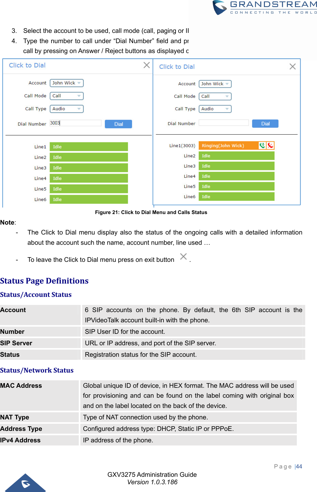 GXV3275 Administration Guide Version 1.0.3.186 Page |44  3.  Select the account to be used, call mode (call, paging or IP call), call type (audio or video). 4.  Type the number to call under “Dial Number” field and press Dial button or answer an incoming call by pressing on Answer / Reject buttons as displayed on the following screenshots:  Figure 21: Click to Dial Menu and Calls Status Note:  -  The Click to Dial menu display also the status of the ongoing calls with a detailed information about the account such the name, account number, line used …   -  To leave the Click to Dial menu press on exit button  . StatusPageDefinitionsStatus/AccountStatusAccount  6 SIP accounts on the phone. By default, the 6th SIP account is the IPVideoTalk account built-in with the phone. Number  SIP User ID for the account. SIP Server  URL or IP address, and port of the SIP server. Status  Registration status for the SIP account. Status/NetworkStatusMAC Address  Global unique ID of device, in HEX format. The MAC address will be used for provisioning and can be found on the label coming with original box and on the label located on the back of the device. NAT Type  Type of NAT connection used by the phone. Address Type  Configured address type: DHCP, Static IP or PPPoE. IPv4 Address  IP address of the phone. 