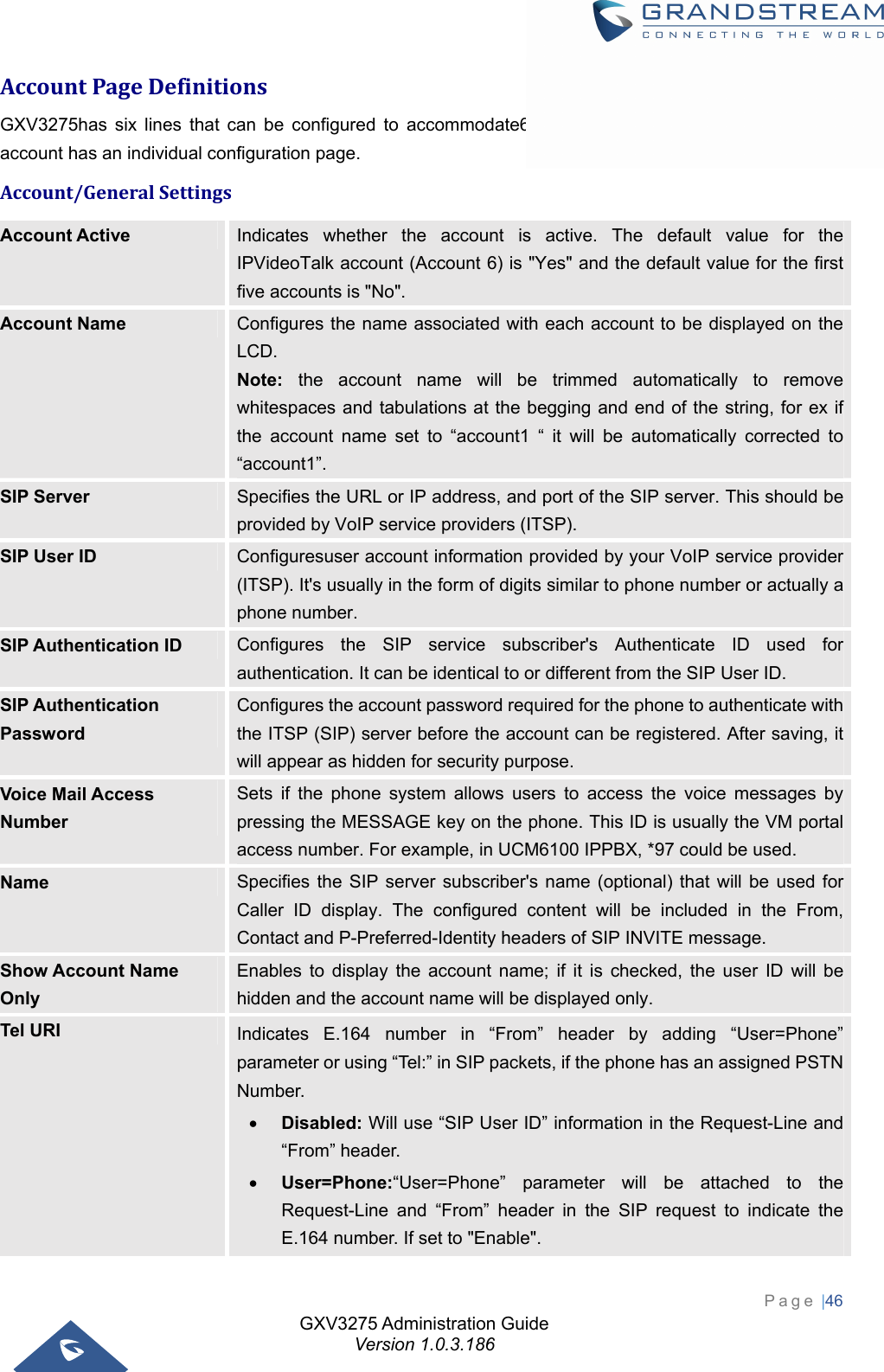 GXV3275 Administration Guide Version 1.0.3.186 Page |46  AccountPageDefinitionsGXV3275has six lines that can be configured to accommodate6 independent SIP accounts. Each SIP account has an individual configuration page. Account/GeneralSettingsAccount Active  Indicates whether the account is active. The default value for the IPVideoTalk account (Account 6) is &quot;Yes&quot; and the default value for the first five accounts is &quot;No&quot;. Account Name  Configures the name associated with each account to be displayed on the LCD. Note: the account name will be trimmed automatically to remove whitespaces and tabulations at the begging and end of the string, for ex if the account name set to “account1 “ it will be automatically corrected to “account1”. SIP Server  Specifies the URL or IP address, and port of the SIP server. This should be provided by VoIP service providers (ITSP). SIP User ID  Configuresuser account information provided by your VoIP service provider (ITSP). It&apos;s usually in the form of digits similar to phone number or actually a phone number. SIP Authentication ID  Configures the SIP service subscriber&apos;s Authenticate ID used for authentication. It can be identical to or different from the SIP User ID. SIP Authentication Password Configures the account password required for the phone to authenticate with the ITSP (SIP) server before the account can be registered. After saving, it will appear as hidden for security purpose. Voice Mail Access Number Sets if the phone system allows users to access the voice messages by pressing the MESSAGE key on the phone. This ID is usually the VM portal access number. For example, in UCM6100 IPPBX, *97 could be used. Name  Specifies the SIP server subscriber&apos;s name (optional) that will be used for Caller ID display. The configured content will be included in the From, Contact and P-Preferred-Identity headers of SIP INVITE message. Show Account Name Only Enables to display the account name; if it is checked, the user ID will be hidden and the account name will be displayed only. Tel URI  Indicates E.164 number in “From” header by adding “User=Phone” parameter or using “Tel:” in SIP packets, if the phone has an assigned PSTN Number.   Disabled: Will use “SIP User ID” information in the Request-Line and “From” header.  User=Phone:“User=Phone” parameter will be attached to the Request-Line and “From” header in the SIP request to indicate the E.164 number. If set to &quot;Enable&quot;. 