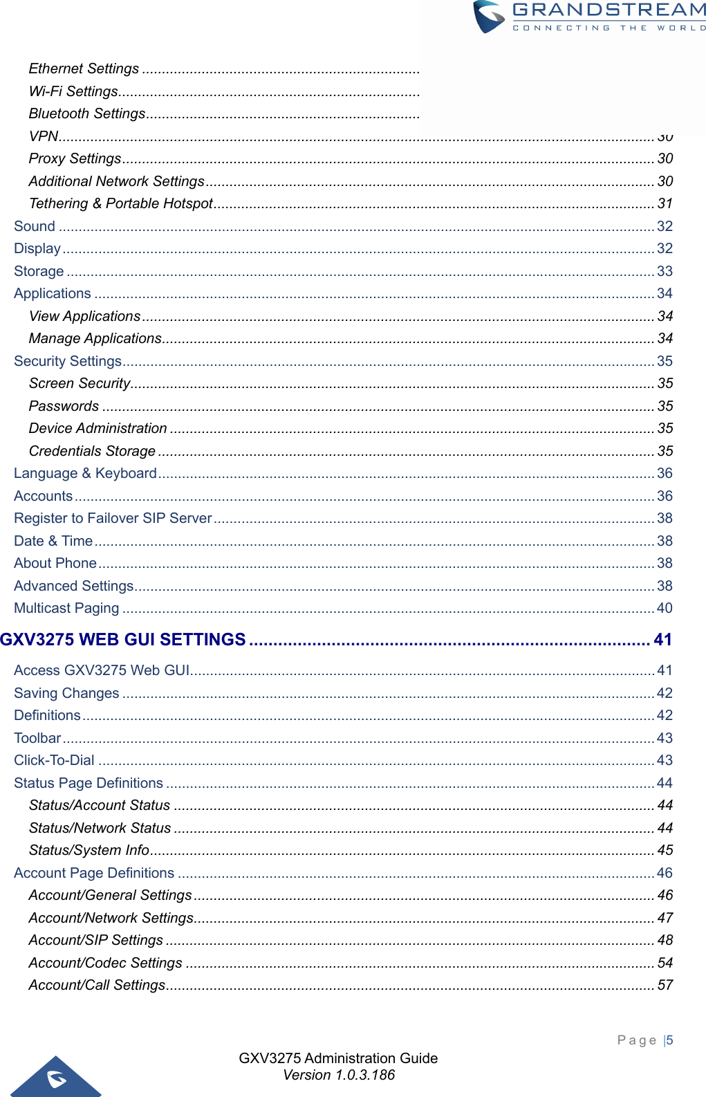 GXV3275 Administration Guide Version 1.0.3.186 Page |5  Ethernet Settings ................................................................................................................................. 27Wi-Fi Settings ....................................................................................................................................... 28Bluetooth Settings ................................................................................................................................ 28VPN ...................................................................................................................................................... 30Proxy Settings ...................................................................................................................................... 30Additional Network Settings ................................................................................................................. 30Tethering &amp; Portable Hotspot ............................................................................................................... 31Sound ...................................................................................................................................................... 32Display ..................................................................................................................................................... 32Storage .................................................................................................................................................... 33Applications ............................................................................................................................................. 34View Applications ................................................................................................................................. 34Manage Applications ............................................................................................................................ 34Security Settings ...................................................................................................................................... 35Screen Security .................................................................................................................................... 35Passwords ........................................................................................................................................... 35Device Administration .......................................................................................................................... 35Credentials Storage ............................................................................................................................. 35Language &amp; Keyboard ............................................................................................................................. 36Accounts .................................................................................................................................................. 36Register to Failover SIP Server ............................................................................................................... 38Date &amp; Time ............................................................................................................................................. 38About Phone ............................................................................................................................................ 38Advanced Settings ................................................................................................................................... 38Multicast Paging ...................................................................................................................................... 40GXV3275 WEB GUI SETTINGS ................................................................................... 41Access GXV3275 Web GUI ..................................................................................................................... 41Saving Changes ...................................................................................................................................... 42Definitions ................................................................................................................................................ 42Toolbar ..................................................................................................................................................... 43Click-To-Dial ............................................................................................................................................ 43Status Page Definitions ........................................................................................................................... 44Status/Account Status ......................................................................................................................... 44Status/Network Status ......................................................................................................................... 44Status/System Info ............................................................................................................................... 45Account Page Definitions ........................................................................................................................ 46Account/General Settings .................................................................................................................... 46Account/Network Settings .................................................................................................................... 47Account/SIP Settings ........................................................................................................................... 48Account/Codec Settings ...................................................................................................................... 54Account/Call Settings ........................................................................................................................... 57