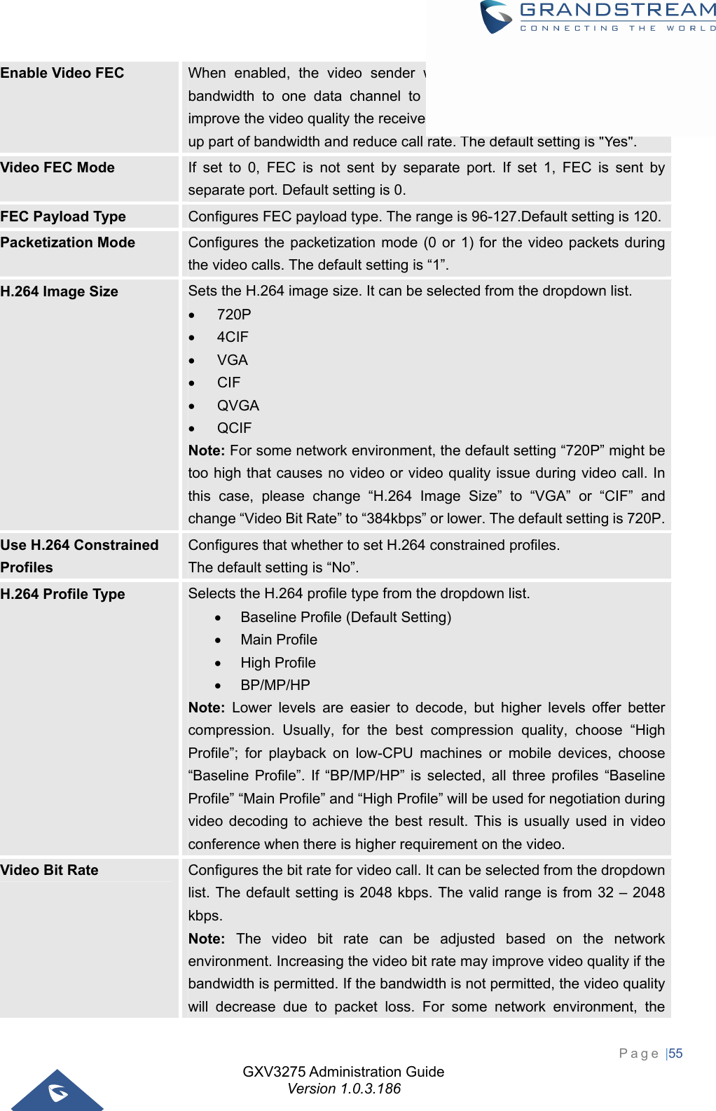 GXV3275 Administration Guide Version 1.0.3.186 Page |55  Enable Video FEC  When enabled, the video sender will temporarily allocate part of the bandwidth to one data channel to send FEC data to system, thus to improve the video quality the receiver gets. Enabling this function will take up part of bandwidth and reduce call rate. The default setting is &quot;Yes&quot;. Video FEC Mode  If set to 0, FEC is not sent by separate port. If set 1, FEC is sent by separate port. Default setting is 0. FEC Payload Type  Configures FEC payload type. The range is 96-127.Default setting is 120.Packetization Mode  Configures the packetization mode (0 or 1) for the video packets during the video calls. The default setting is “1”. H.264 Image Size  Sets the H.264 image size. It can be selected from the dropdown list.  720P  4CIF  VGA  CIF  QVGA  QCIF Note: For some network environment, the default setting “720P” might be too high that causes no video or video quality issue during video call. In this case, please change “H.264 Image Size” to “VGA” or “CIF” and change “Video Bit Rate” to “384kbps” or lower. The default setting is 720P. Use H.264 Constrained Profiles Configures that whether to set H.264 constrained profiles.   The default setting is “No”. H.264 Profile Type  Selects the H.264 profile type from the dropdown list.   Baseline Profile (Default Setting)  Main Profile  High Profile  BP/MP/HP Note: Lower levels are easier to decode, but higher levels offer better compression. Usually, for the best compression quality, choose “High Profile”; for playback on low-CPU machines or mobile devices, choose “Baseline Profile”. If “BP/MP/HP” is selected, all three profiles “Baseline Profile” “Main Profile” and “High Profile” will be used for negotiation during video decoding to achieve the best result. This is usually used in video conference when there is higher requirement on the video. Video Bit Rate  Configures the bit rate for video call. It can be selected from the dropdown list. The default setting is 2048 kbps. The valid range is from 32 – 2048 kbps. Note: The video bit rate can be adjusted based on the network environment. Increasing the video bit rate may improve video quality if the bandwidth is permitted. If the bandwidth is not permitted, the video quality will decrease due to packet loss. For some network environment, the 