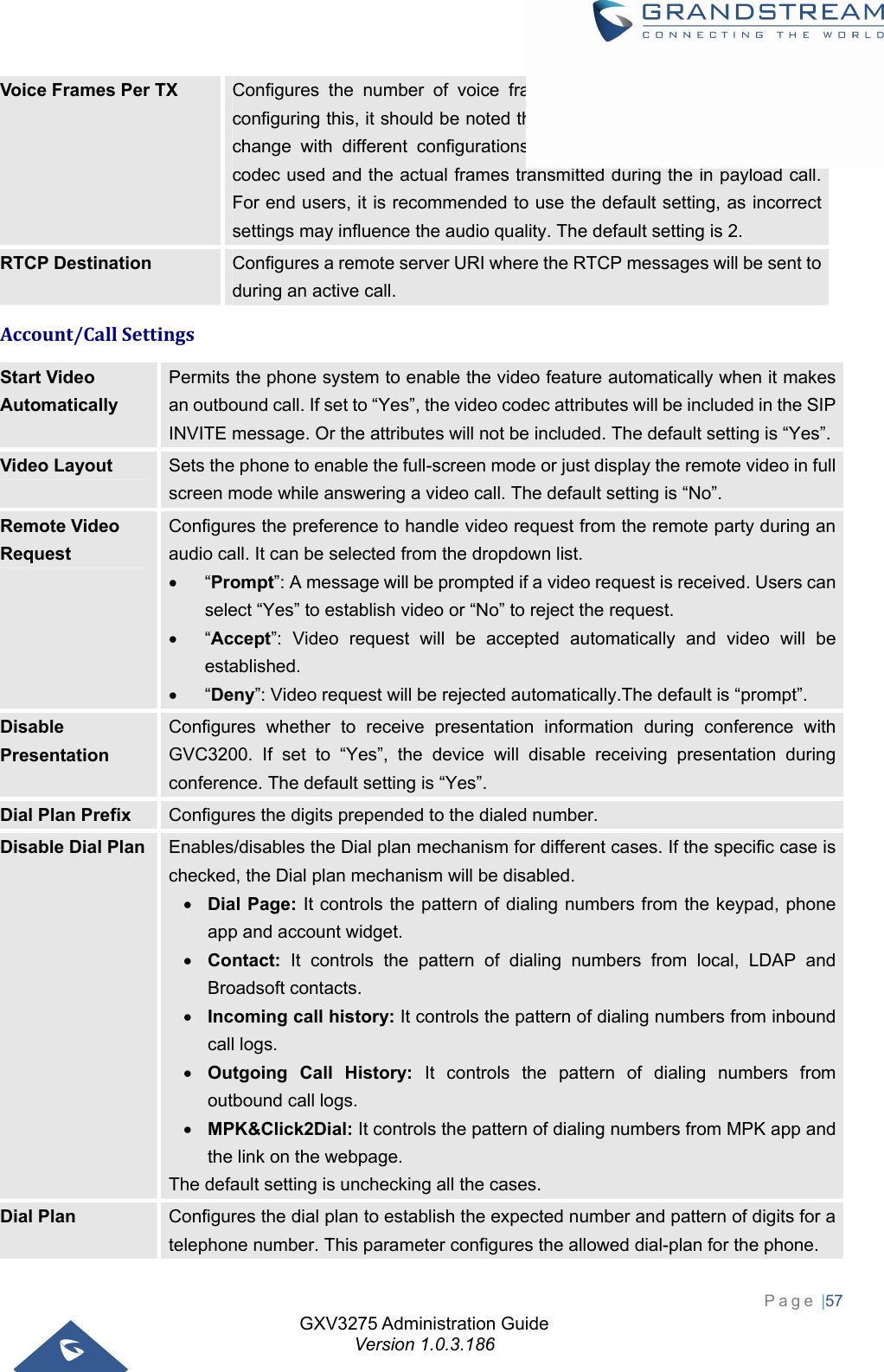 GXV3275 Administration Guide Version 1.0.3.186 Page |57  Voice Frames Per TX  Configures the number of voice frames transmitted per packet. When configuring this, it should be noted that the “ptime” value for the SDP will change with different configurations here. This value is related to the codec used and the actual frames transmitted during the in payload call. For end users, it is recommended to use the default setting, as incorrect settings may influence the audio quality. The default setting is 2. RTCP Destination  Configures a remote server URI where the RTCP messages will be sent to during an active call. Account/CallSettingsStart Video Automatically Permits the phone system to enable the video feature automatically when it makes an outbound call. If set to “Yes”, the video codec attributes will be included in the SIP INVITE message. Or the attributes will not be included. The default setting is “Yes”.Video Layout  Sets the phone to enable the full-screen mode or just display the remote video in full screen mode while answering a video call. The default setting is “No”. Remote Video Request Configures the preference to handle video request from the remote party during an audio call. It can be selected from the dropdown list.  “Prompt”: A message will be prompted if a video request is received. Users can select “Yes” to establish video or “No” to reject the request.  “Accept”: Video request will be accepted automatically and video will be established.  “Deny”: Video request will be rejected automatically.The default is “prompt”. Disable Presentation Configures whether to receive presentation information during conference with GVC3200. If set to “Yes”, the device will disable receiving presentation during conference. The default setting is “Yes”. Dial Plan Prefix  Configures the digits prepended to the dialed number. Disable Dial Plan  Enables/disables the Dial plan mechanism for different cases. If the specific case is checked, the Dial plan mechanism will be disabled.  Dial Page: It controls the pattern of dialing numbers from the keypad, phone app and account widget.  Contact: It controls the pattern of dialing numbers from local, LDAP and Broadsoft contacts.  Incoming call history: It controls the pattern of dialing numbers from inbound call logs.  Outgoing Call History: It controls the pattern of dialing numbers from outbound call logs.  MPK&amp;Click2Dial: It controls the pattern of dialing numbers from MPK app and the link on the webpage. The default setting is unchecking all the cases. Dial Plan  Configures the dial plan to establish the expected number and pattern of digits for a telephone number. This parameter configures the allowed dial-plan for the phone. 