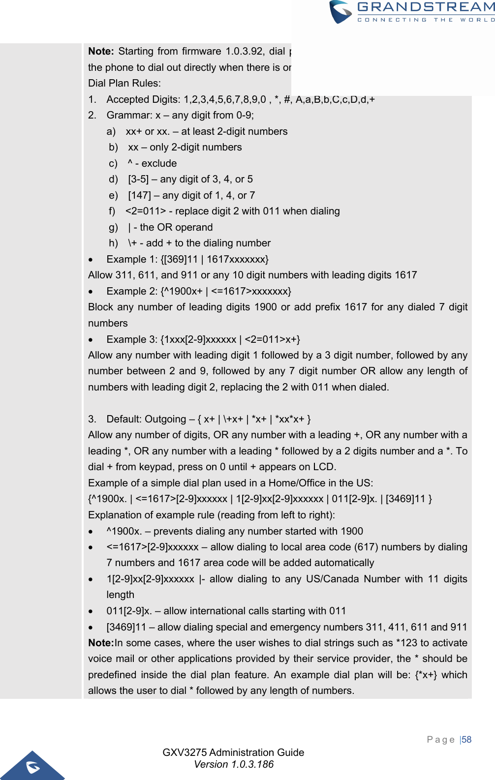 GXV3275 Administration Guide Version 1.0.3.186 Page |58  Note: Starting from firmware 1.0.3.92, dial plan logic has been improved allowing the phone to dial out directly when there is only one rule perfectly matched. Dial Plan Rules: 1.  Accepted Digits: 1,2,3,4,5,6,7,8,9,0 , *, #, A,a,B,b,C,c,D,d,+ 2.  Grammar: x – any digit from 0-9; a)    xx+ or xx. – at least 2-digit numbers b)    xx – only 2-digit numbers c)  ^ - exclude d)    [3-5] – any digit of 3, 4, or 5 e)    [147] – any digit of 1, 4, or 7 f)    &lt;2=011&gt; - replace digit 2 with 011 when dialing g)    | - the OR operand h)    \+ - add + to the dialing number     Example 1: {[369]11 | 1617xxxxxxx} Allow 311, 611, and 911 or any 10 digit numbers with leading digits 1617   Example 2: {^1900x+ | &lt;=1617&gt;xxxxxxx} Block any number of leading digits 1900 or add prefix 1617 for any dialed 7 digit numbers   Example 3: {1xxx[2-9]xxxxxx | &lt;2=011&gt;x+} Allow any number with leading digit 1 followed by a 3 digit number, followed by any number between 2 and 9, followed by any 7 digit number OR allow any length of numbers with leading digit 2, replacing the 2 with 011 when dialed.  3.  Default: Outgoing – { x+ | \+x+ | *x+ | *xx*x+ } Allow any number of digits, OR any number with a leading +, OR any number with a leading *, OR any number with a leading * followed by a 2 digits number and a *. To dial + from keypad, press on 0 until + appears on LCD. Example of a simple dial plan used in a Home/Office in the US: {^1900x. | &lt;=1617&gt;[2-9]xxxxxx | 1[2-9]xx[2-9]xxxxxx | 011[2-9]x. | [3469]11 } Explanation of example rule (reading from left to right):   ^1900x. – prevents dialing any number started with 1900   &lt;=1617&gt;[2-9]xxxxxx – allow dialing to local area code (617) numbers by dialing 7 numbers and 1617 area code will be added automatically   1[2-9]xx[2-9]xxxxxx |- allow dialing to any US/Canada Number with 11 digits length   011[2-9]x. – allow international calls starting with 011   [3469]11 – allow dialing special and emergency numbers 311, 411, 611 and 911Note:In some cases, where the user wishes to dial strings such as *123 to activate voice mail or other applications provided by their service provider, the * should be predefined inside the dial plan feature. An example dial plan will be: {*x+} which allows the user to dial * followed by any length of numbers. 