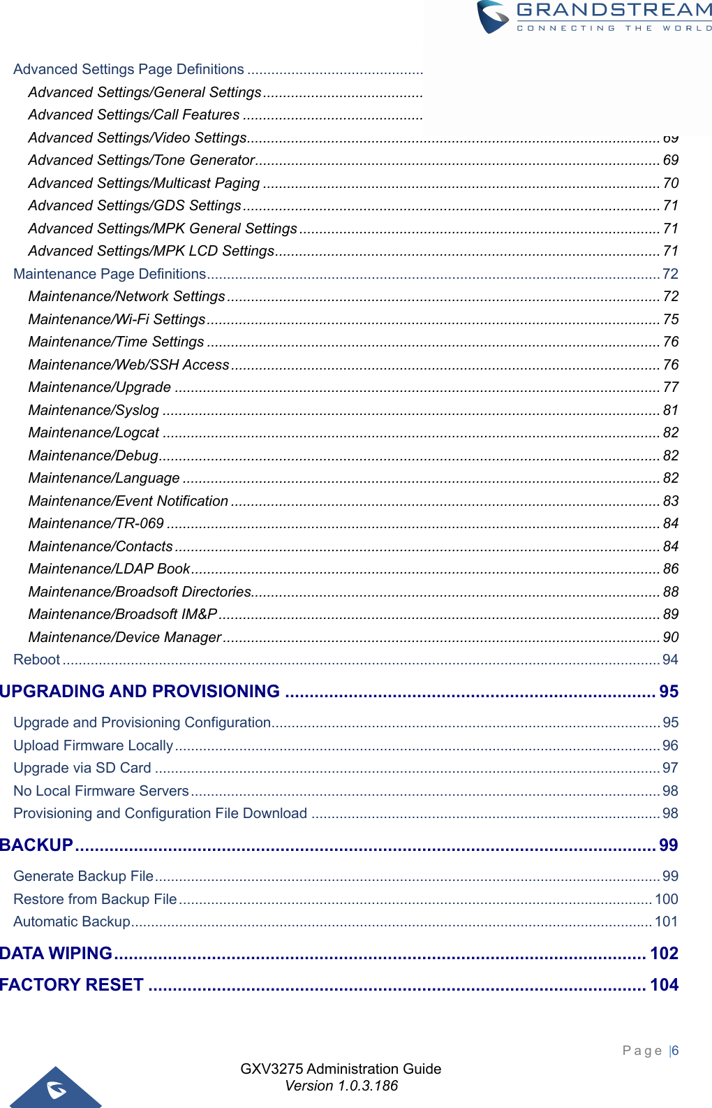 GXV3275 Administration Guide Version 1.0.3.186 Page |6  Advanced Settings Page Definitions ....................................................................................................... 64Advanced Settings/General Settings ................................................................................................... 64Advanced Settings/Call Features ........................................................................................................ 65Advanced Settings/Video Settings ....................................................................................................... 69Advanced Settings/Tone Generator ..................................................................................................... 69Advanced Settings/Multicast Paging ................................................................................................... 70Advanced Settings/GDS Settings ........................................................................................................ 71Advanced Settings/MPK General Settings .......................................................................................... 71Advanced Settings/MPK LCD Settings ................................................................................................ 71Maintenance Page Definitions ................................................................................................................. 72Maintenance/Network Settings ............................................................................................................ 72Maintenance/Wi-Fi Settings ................................................................................................................. 75Maintenance/Time Settings ................................................................................................................. 76Maintenance/Web/SSH Access ........................................................................................................... 76Maintenance/Upgrade ......................................................................................................................... 77Maintenance/Syslog ............................................................................................................................ 81Maintenance/Logcat ............................................................................................................................ 82Maintenance/Debug ............................................................................................................................. 82Maintenance/Language ....................................................................................................................... 82Maintenance/Event Notification ........................................................................................................... 83Maintenance/TR-069 ........................................................................................................................... 84Maintenance/Contacts ......................................................................................................................... 84Maintenance/LDAP Book ..................................................................................................................... 86Maintenance/Broadsoft Directories...................................................................................................... 88Maintenance/Broadsoft IM&amp;P .............................................................................................................. 89Maintenance/Device Manager ............................................................................................................. 90Reboot ..................................................................................................................................................... 94UPGRADING AND PROVISIONING ............................................................................ 95Upgrade and Provisioning Configuration ................................................................................................. 95Upload Firmware Locally ......................................................................................................................... 96Upgrade via SD Card .............................................................................................................................. 97No Local Firmware Servers ..................................................................................................................... 98Provisioning and Configuration File Download ....................................................................................... 98BACKUP .......................................................................................................................  99Generate Backup File .............................................................................................................................. 99Restore from Backup File ...................................................................................................................... 100Automatic Backup .................................................................................................................................. 101DATA WIPING ............................................................................................................. 102FACTORY RESET ...................................................................................................... 104